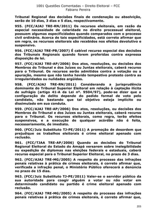 1001 Questões Comentadas – Direito Eleitoral – FCC
Fabiano Pereira
203
Tribunal Regional das decisões finais de condenação ou absolvição,
serão de 10 dias, 3 dias e 5 dias, respectivamente.
955. (FCC/AJAJ TRE-RN/2011) Os recursos eleitorais, em razão da
especial necessidade de celeridade no direito processual eleitoral,
possuem algumas especificidades quando comparados com o processo
civil ordinário. Acerca de tais especificidades, está correto afirmar que
em regra, os recursos eleitorais são recebidos nos efeitos devolutivo e
suspensivo.
956. (FCC/AJAJ TRE-PB/2007) É cabível recurso especial das decisões
dos Tribunais Regionais quando forem proferidas contra expressa
disposição de lei.
957. (FCC/AJAJ TRE-AP/2006) Dos atos, resoluções, ou decisões dos
Membros do Tribunal e dos Juízes ou Juntas eleitorais, caberá recurso
para o Tribunal. Os recursos serão admitidos contra a votação ou a
apuração, mesmo que não tenha havido tempestivo protesto contra as
irregularidades ou nulidades argüidas.
958. (FCC/AJAJ TRE-RN/2011) Considerando a jurisprudência
dominante do Tribunal Superior Eleitoral em relação à captação ilícita
de sufrágio (artigo 41-A da Lei nº. 9504/97), pode-se dizer que a
configuração do delito depende do pedido formal de voto pelo
candidato, não bastando que tal objetivo esteja implícito ou
dissimulado em sua conduta.
959. (FCC/AJAJ TRE-AP/2006) Dos atos, resoluções, ou decisões dos
Membros do Tribunal e dos Juízes ou Juntas eleitorais, caberá recurso
para o Tribunal. Os recursos eleitorais, como regra, terão efeitos
suspensivos, e a execução de qualquer acórdão não é feita,
necessariamente, de imediato.
960. (FCC/Juiz Substituto TJ-PE/2011) A promoção de desordem que
prejudique os trabalhos eleitorais é crime eleitoral apenado com
reclusão.
961. (FCC/TJAA TRE-AP/2006) Quando as decisões do Tribunal
Regional Eleitoral do Estado do Amapá versarem sobre inelegibilidade
ou expedição de diplomas nas eleições federais e estaduais, caberá
recurso especial para o Tribunal Superior Eleitoral, no prazo de 3 dias.
962. (FCC/AJAJ TRE-MG/2005) A respeito do processo das infrações
penais relativas à prática de crimes eleitorais, é correto afirmar que,
verificada a infração penal, o Ministério Público oferecerá a denúncia
no prazo de 15 dias.
963. (FCC/Juiz Substituto TJ-PE/2011) Valer-se o servidor público da
sua autoridade para coagir alguém a votar ou não votar em
determinado candidato ou partido é crime eleitoral apenado com
reclusão.
964. (FCC/AJAJ TRE-MG/2005) A respeito do processo das infrações
penais relativas à prática de crimes eleitorais, é correto afirmar que,
 