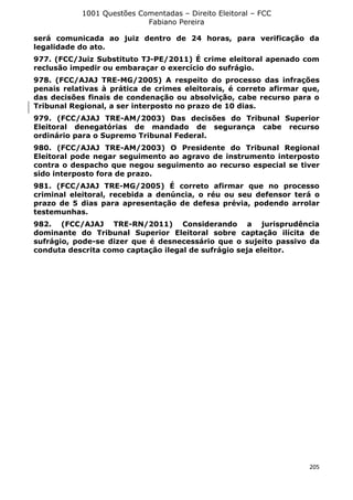 1001 Questões Comentadas – Direito Eleitoral – FCC
Fabiano Pereira
205
será comunicada ao juiz dentro de 24 horas, para verificação da
legalidade do ato.
977. (FCC/Juiz Substituto TJ-PE/2011) É crime eleitoral apenado com
reclusão impedir ou embaraçar o exercício do sufrágio.
978. (FCC/AJAJ TRE-MG/2005) A respeito do processo das infrações
penais relativas à prática de crimes eleitorais, é correto afirmar que,
das decisões finais de condenação ou absolvição, cabe recurso para o
Tribunal Regional, a ser interposto no prazo de 10 dias.
979. (FCC/AJAJ TRE-AM/2003) Das decisões do Tribunal Superior
Eleitoral denegatórias de mandado de segurança cabe recurso
ordinário para o Supremo Tribunal Federal.
980. (FCC/AJAJ TRE-AM/2003) O Presidente do Tribunal Regional
Eleitoral pode negar seguimento ao agravo de instrumento interposto
contra o despacho que negou seguimento ao recurso especial se tiver
sido interposto fora de prazo.
981. (FCC/AJAJ TRE-MG/2005) É correto afirmar que no processo
criminal eleitoral, recebida a denúncia, o réu ou seu defensor terá o
prazo de 5 dias para apresentação de defesa prévia, podendo arrolar
testemunhas.
982. (FCC/AJAJ TRE-RN/2011) Considerando a jurisprudência
dominante do Tribunal Superior Eleitoral sobre captação ilícita de
sufrágio, pode-se dizer que é desnecessário que o sujeito passivo da
conduta descrita como captação ilegal de sufrágio seja eleitor.
 