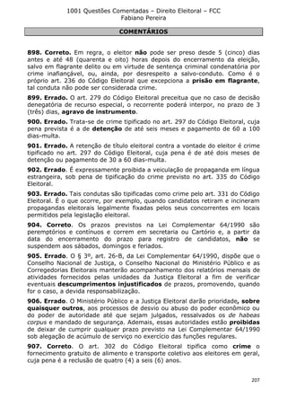 1001 Questões Comentadas – Direito Eleitoral – FCC
Fabiano Pereira
207
COMENTÁRIOS
898. Correto. Em regra, o eleitor não pode ser preso desde 5 (cinco) dias
antes e até 48 (quarenta e oito) horas depois do encerramento da eleição,
salvo em flagrante delito ou em virtude de sentença criminal condenatória por
crime inafiançável, ou, ainda, por desrespeito a salvo-conduto. Como é o
próprio art. 236 do Código Eleitoral que excepciona a prisão em flagrante,
tal conduta não pode ser considerada crime.
899. Errado. O art. 279 do Código Eleitoral preceitua que no caso de decisão
denegatória de recurso especial, o recorrente poderá interpor, no prazo de 3
(três) dias, agravo de instrumento.
900. Errado. Trata-se de crime tipificado no art. 297 do Código Eleitoral, cuja
pena prevista é a de detenção de até seis meses e pagamento de 60 a 100
dias-multa.
901. Errado. A retenção de título eleitoral contra a vontade do eleitor é crime
tipificado no art. 297 do Código Eleitoral, cuja pena é de até dois meses de
detenção ou pagamento de 30 a 60 dias-multa.
902. Errado. É expressamente proibida a veiculação de propaganda em língua
estrangeira, sob pena de tipificação do crime previsto no art. 335 do Código
Eleitoral.
903. Errado. Tais condutas são tipificadas como crime pelo art. 331 do Código
Eleitoral. É o que ocorre, por exemplo, quando candidatos retiram e incineram
propagandas eleitorais legalmente fixadas pelos seus concorrentes em locais
permitidos pela legislação eleitoral.
904. Correto. Os prazos previstos na Lei Complementar 64/1990 são
peremptórios e contínuos e correm em secretaria ou Cartório e, a partir da
data do encerramento do prazo para registro de candidatos, não se
suspendem aos sábados, domingos e feriados.
905. Errado. O § 3º, art. 26-B, da Lei Complementar 64/1990, dispõe que o
Conselho Nacional de Justiça, o Conselho Nacional do Ministério Público e as
Corregedorias Eleitorais manterão acompanhamento dos relatórios mensais de
atividades fornecidos pelas unidades da Justiça Eleitoral a fim de verificar
eventuais descumprimentos injustificados de prazos, promovendo, quando
for o caso, a devida responsabilização.
906. Errado. O Ministério Público e a Justiça Eleitoral darão prioridade, sobre
quaisquer outros, aos processos de desvio ou abuso do poder econômico ou
do poder de autoridade até que sejam julgados, ressalvados os de habeas
corpus e mandado de segurança. Ademais, essas autoridades estão proibidas
de deixar de cumprir qualquer prazo previsto na Lei Complementar 64/1990
sob alegação de acúmulo de serviço no exercício das funções regulares.
907. Correto. O art. 302 do Código Eleitoral tipifica como crime o
fornecimento gratuito de alimento e transporte coletivo aos eleitores em geral,
cuja pena é a reclusão de quatro (4) a seis (6) anos.
 