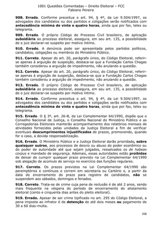 1001 Questões Comentadas – Direito Eleitoral – FCC
Fabiano Pereira
208
908. Errado. Conforme preceitua o art. 94, § 4º, da Lei 9.504/1997, os
advogados dos candidatos ou dos partidos e coligações serão notificados com
antecedência mínima de vinte e quatro horas, ainda que por fax, telex ou
telegrama.
909. Errado. O próprio Código de Processo Civil brasileiro, de aplicação
subsidiária ao processo eleitoral, assegura, em seu art. 135, a possibilidade
de o juiz declarar-se suspeito por motivo íntimo.
910. Errado. A denúncia pode ser apresentada pelos partidos políticos,
candidatos, coligações ou membros do Ministério Público.
911. Correto. Apesar do art. 20, parágrafo único, do Código Eleitoral, referir-
se apenas à arguição de suspeição, destaca-se que a Fundação Carlos Chagas
também considerou a arguição de impedimento, não anulando a questão.
912. Correto. Apesar do art. 20, parágrafo único, do Código Eleitoral, referir-
se apenas à arguição de suspeição, destaca-se que a Fundação Carlos Chagas
também considerou a arguição de impedimento, não anulando a questão.
913. Errado. O próprio Código de Processo Civil brasileiro, de aplicação
subsidiária ao processo eleitoral, assegura, em seu art. 135, a possibilidade
de o juiz declarar-se suspeito por motivo íntimo.
914. Errado. Conforme preceitua o art. 94, § 4º, da Lei 9.504/1997, os
advogados dos candidatos ou dos partidos e coligações serão notificados com
antecedência mínima de vinte e quatro horas, ainda que por fax, telex ou
telegrama.
915. Errado. O § 3º, art. 26-B, da Lei Complementar 64/1990, dispõe que o
Conselho Nacional de Justiça, o Conselho Nacional do Ministério Público e as
Corregedorias Eleitorais manterão acompanhamento dos relatórios mensais de
atividades fornecidos pelas unidades da Justiça Eleitoral a fim de verificar
eventuais descumprimentos injustificados de prazos, promovendo, quando
for o caso, a devida responsabilização.
916. Errado. O Ministério Público e a Justiça Eleitoral darão prioridade, sobre
quaisquer outros, aos processos de desvio ou abuso do poder econômico ou
do poder de autoridade até que sejam julgados, ressalvados os de habeas
corpus e mandado de segurança. Ademais, essas autoridades estão proibidas
de deixar de cumprir qualquer prazo previsto na Lei Complementar 64/1990
sob alegação de acúmulo de serviço no exercício das funções regulares.
917. Correto. Os prazos previstos na Lei Complementar 64/1990 são
peremptórios e contínuos e correm em secretaria ou Cartório e, a partir da
data do encerramento do prazo para registro de candidatos, não se
suspendem aos sábados, domingos e feriados.
918. Correto. Trata-se de crime cuja pena de reclusão é de até 2 anos, sendo
mais frequente na véspera do período de encerramento do alistamento
eleitoral (cento e cinquenta dias antes do pleito eleitoral).
919. Errado. Apesar de ser crime tipificado no art. 295 do Código Eleitoral, a
pena imposta ao infrator é de detenção de até dois meses ou pagamento de
30 a 60 dias-multa.
 