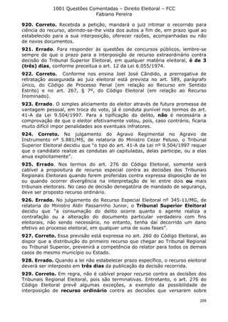 1001 Questões Comentadas – Direito Eleitoral – FCC
Fabiano Pereira
209
920. Correto. Recebida a petição, mandará o juiz intimar o recorrido para
ciência do recurso, abrindo-se-lhe vista dos autos a fim de, em prazo igual ao
estabelecido para a sua interposição, oferecer razões, acompanhadas ou não
de novos documentos.
921. Errado. Para responder às questões de concursos públicos, lembre-se
sempre de que o prazo para a interposição de recurso extraordinário contra
decisão do Tribunal Superior Eleitoral, em qualquer matéria eleitoral, é de 3
(três) dias, conforme preceitua o art. 12 da Lei 6.055/1974.
922. Correto. Conforme nos ensina Joel José Cândido, a prerrogativa de
retratação assegurada ao juiz eleitoral está prevista no art. 589, parágrafo
único, do Código de Processo Penal (em relação ao Recurso em Sentido
Estrito) e no art. 267, § 7º, do Código Eleitoral (em relação ao Recurso
Inominado).
923. Errado. O simples aliciamento do eleitor através de futura promessa de
vantagem pessoal, em troca do voto, já é conduta punível nos termos do art.
41-A da Lei 9.504/1997. Para a tipificação do delito, não é necessária a
comprovação de que o eleitor efetivamente votou, pois, caso contrário, ficaria
muito difícil impor penalidades aos eventuais infratores.
924. Correto. No julgamento do Agravo Regimental no Agravo de
Instrumento nº 5.881/MS, de relatoria do Ministro Cezar Peluso, o Tribunal
Superior Eleitoral decidiu que “o tipo do art. 41-A da Lei nº 9.504/1997 requer
que o candidato realize as condutas ali capituladas, delas participe, ou a elas
anua explicitamente”.
925. Errado. Nos termos do art. 276 do Código Eleitoral, somente será
cabível a propositura de recurso especial contra as decisões dos Tribunais
Regionais Eleitorais quando forem proferidas contra expressa disposição de lei
ou quando ocorrer divergência na interpretação de lei entre dois ou mais
tribunais eleitorais. No caso de decisão denegatória de mandado de segurança,
deve ser proposto recurso ordinário.
926. Errado. No julgamento do Recurso Especial Eleitoral nº 345-11/MG, de
relatoria do Ministro Aldir Passarinho Junior, o Tribunal Superior Eleitoral
decidiu que “a consumação do delito ocorre quanto o agente realiza a
contrafação ou a alteração do documento particular verdadeiro com fins
eleitorais, não sendo necessário, no entanto, tenha daí decorrido um dano
efetivo ao processo eleitoral, em qualquer uma de suas fases”.
927. Correto. Essa previsão está expressa no art. 260 do Código Eleitoral, ao
dispor que a distribuição do primeiro recurso que chegar ao Tribunal Regional
ou Tribunal Superior, prevenirá a competência do relator para todos os demais
casos do mesmo município ou Estado.
928. Errado. Quando a lei não estabelecer prazo específico, o recurso eleitoral
deverá ser interposto em três dias da publicação da decisão recorrida.
929. Correto. Em regra, não é cabível propor recurso contra as decisões dos
Tribunais Regional Eleitoral, pois são terminativas. Entretanto, o art. 276 do
Código Eleitoral prevê algumas exceções, a exemplo da possibilidade de
interposição de recurso ordinário contra as decisões que versarem sobre
 
