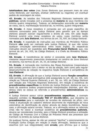 1001 Questões Comentadas – Direito Eleitoral – FCC
Fabiano Pereira
21
totalizadora dos votos (nas Zonas Eleitorais que possuem mais de uma
Junta Eleitoral), por exemplo, analisar (deferindo ou negando) um eventual
pedido de recontagem de votos.
47. Errado. As sessões dos Tribunais Regionais Eleitorais realmente são
públicas, sendo iniciadas com a presença da maioria de seus membros (no
mínimo quatro integrantes). Todavia, as deliberações ocorrerão por maioria
de votos, isto é, manifestação favorável de, no mínimo, quatro integrantes.
48. Errado. A mesa receptora é composta por um grupo específico de
eleitores convocados pela Justiça Eleitoral para garantir que os demais
eleitores possam exercer regularmente o direito de voto. Em cada Seção
Eleitoral existirá uma mesa receptora de votos, cujos membros serão
nomeados pelo Juiz Eleitoral, nos termos do art. 35, XIV, do Código Eleitoral.
49. Errado. A expedição de instruções aos membros do Ministério Público
Eleitoral não pode ser realizada pela Justiça Eleitoral, já que não existe
qualquer vinculação administrativa entre esses órgãos. As respectivas
instruções devem ser expedidas pelo Procurador-Geral Eleitoral, que, nos
termos do art. 24, VIII, do Código Eleitoral, é o Chefe do Ministério Público
Eleitoral.
50. Errado. A transferência de eleitor é concedida pelo Juiz Eleitoral,
mediante requerimento preenchido diretamente no cartório da Zona Eleitoral
de destino, nos termos do art. 35, IX, do Código Eleitoral.
51. Errado. A nomeação dos membros das Mesas Receptoras (responsáveis
pelo contato primário com o eleitor no dia da eleição, bem como pelo regular
desenvolvimento da votação na respectiva Seção Eleitoral) é competência do
Juiz Eleitoral.
52. Errado. A afirmação de que a Justiça Eleitoral exerce função consultiva
está correta, pois essa prerrogativa está assegurada no art. 20, inc. XII, (em
relação ao Tribunal Superior Eleitoral), e art. 30, inc. VIII, do Código Eleitoral
(em relação aos Tribunais Regionais Eleitorais). Em relação à existência de
procedimentos específicos no âmbito da Justiça Eleitoral, destaca-se que o
texto da assertiva acabou proporcionando interpretações distintas, pois não
deixou claro se estava se referindo a procedimentos administrativos ou
judiciais.
A Justiça Eleitoral possui vários procedimentos específicos, a exemplo
daqueles contidos na Resolução TSE nº 23.335/2011, que disciplina os
procedimentos para a realização de revisões de eleitorado de ofício, com
vistas à atualização do cadastro eleitoral decorrente da implantação de nova
sistemática de identificação do eleitor através de dados biométricos. Nesse
caso, a afirmação estaria correta. Todavia, se a afirmação estava se referindo
(mas não foi clara) à eventual existência de procedimentos judiciais,
deveria ser considerada incorreta, pois o Código Eleitoral preceitua a utilização
do Código de Processo Civil e Código de Processo Penal aos processos que
tramitam no âmbito da Justiça Eleitoral.
De qualquer forma, apesar de não ser possível “decifrar” o posicionamento da
Fundação Carlos Chagas em relação à citada afirmação, destaca-se que a
assertiva (em sua integralidade) está errada, pois afirmou que a Justiça
 