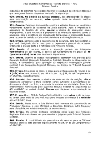1001 Questões Comentadas – Direito Eleitoral – FCC
Fabiano Pereira
210
expedição de diplomas nas eleições federais e estaduais ou em face daquelas
que denegarem habeas corpus ou mandado de segurança.
930. Errado. No âmbito da Justiça Eleitoral, são preclusivos os prazos
para interposição de recurso, salvo quando neste se discutir matéria
constitucional.
931. Correto. Eventuais impugnações contra a votação devem ser realizadas
verbalmente durante os trabalhos da Junta Eleitoral. Após a impressão e
assinatura do boletim de urna, preclui o direito de apresentar novas
impugnações, o que inviabiliza a propositura de eventuais recursos contra a
apuração, pois a existência de impugnação tempestiva é pressuposto básico
para recorrer da decisão da Junta Eleitoral sobre a totalização dos votos.
932. Errado. Somente após o recebimento da denúncia, pelo Juiz Eleitoral, é
que será designado dia e hora para o depoimento pessoal do acusado,
ordenando a citação deste e a notificação do Ministério Público.
933. Errado. O recurso contra a apuração poderá ser interposto
verbalmente ou por escrito, e deverá ser fundamentado no prazo de 48
(quarenta e oito) horas para que tenha seguimento.
934. Errado. Quando as citadas transgressões ocorrerem nas eleições para
Deputado Federal, Deputado Estadual ou Distrital, Senador ou Governador de
Estado, a competência para apuração da respectiva investigação judicial
eleitoral é do Corregedor-Regional Eleitoral, no âmbito do Tribunal Regional
Eleitoral.
935. Errado. Em ambos os casos, o prazo para a interposição de recurso é de
3 (três) dias, nos termos do art. 8º e do art. 11, § 2º, da Lei Complementar
nº 64/1990, respectivamente.
936. Correto. Para exercer o direito ao voto no dia da eleição, não é
necessário apresentar o título eleitoral, sendo suficiente a apresentação de
documento oficial com foto, a exemplo da carteira de identidade. Esse foi o
entendimento manifestado pelo Supremo Tribunal Federal no julgamento da
ADI 4.467/DF, ao proferir decisão liminar que dispensou a apresentação do
título de eleitor.
937. Errado. O art. 309 do Código Eleitoral tipifica como crime o ato de votar
ou tentar votar mais de uma vez, cuja pena imposta ao infrator é a reclusão
por até 3 (três) anos.
938. Errado. Nesse caso, o Juiz Eleitoral fará remessa da comunicação ao
Procurador Regional, e este oferecerá a denúncia, designará outro Promotor
para oferecê-la, ou insistirá no pedido de arquivamento.
939. Errado. Os crimes eleitorais cometidos pelos juízes dos Tribunais
Regionais Eleitorais devem ser processados e julgados pelo Tribunal Superior
Eleitoral.
940. Errado. A possibilidade de propositura de recurso para o Tribunal
Regional Eleitoral está prevista expressamente no art. 8º da Lei Complementar
nº 64/1990.
 