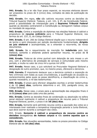 1001 Questões Comentadas – Direito Eleitoral – FCC
Fabiano Pereira
211
941. Errado. Se a lei não fixar prazo especial, os recursos eleitorais devem
ser propostos no prazo de 5 (cinco) dias, contados da data de publicação da
decisão.
942. Errado. Em regra, não são cabíveis recursos contra as decisões do
Tribunal Superior Eleitoral. Todavia, o art. 121, § 3º, da Constituição Federal,
prevê a possibilidade de interposição para o Supremo Tribunal Federal
quando as decisões contrariarem a Constituição ou denegarem habeas corpus
ou mandado de segurança.
943. Errado. Contra a expedição de diplomas nas eleições federais é cabível a
propositura de recurso ordinário para o Tribunal Superior Eleitoral, nos
termos do art. 237, II, do Código Eleitoral.
944. Errado. O art. 266 do Código Eleitoral dispõe que o recurso independerá
de termo e será interposto por petição devidamente fundamentada, dirigida
ao juiz eleitoral e acompanhada, se o entender o recorrente, de novos
documentos.
945. Errado. Se o requerimento de inscrição for indeferido pelo Juiz
Eleitoral, somente o alistando poderá apresentar recurso, no prazo de 5
(cinco) dias.
946. Errado. Trata-se de crime punível com detenção de seis meses a um
ano, com a alternativa de prestação de serviços à comunidade pelo mesmo
período, e multa no valor de cinco mil a quinze mil UFIR.
947. Errado. Nesse caso, o juiz solicitará ao Procurador Regional Eleitoral a
designação de outro promotor, que, no mesmo prazo, oferecerá a denúncia.
948. Correto. É importante destacar que a denúncia conterá a exposição do
fato criminoso com todas as suas circunstâncias, a qualificação do acusado ou
esclarecimentos pelos quais se possa identificá-lo, a classificação do crime e,
quando necessário, o rol das testemunhas.
949. Errado. O prazo para oferecer alegações escritas e arrolar testemunhas
é de 10 (dez) dias, conforme determina o art. 359, parágrafo único, do
Código Eleitoral.
950. Errado. Nesse caso, o prazo para a apresentação das alegações finais é
de 5 (cinco) dias para cada uma das partes.
951. Errado. Contra as decisões finais de condenação ou absolvição na esfera
penal eleitoral realmente é cabível a propositura de recurso para o Tribunal
Regional Eleitoral, porém, o prazo é de 10 (dez) dias.
952. Errado. Somente será admitido recurso contra a apuração dos votos se o
interessado tiver realizado a tempestiva impugnação perante a Junta Eleitoral,
que deve ocorrer durante a contagem dos votos.
953. Errado. Somente é cabível a propositura de recurso contra as
decisões denegatórias de habeas corpus e não contra aquelas que o
concederam.
954. Errado. Nas situações apresentadas, todos os prazos previstos no Código
Eleitoral são de 10 (dez) dias.
 