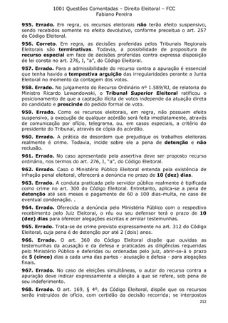 1001 Questões Comentadas – Direito Eleitoral – FCC
Fabiano Pereira
212
955. Errado. Em regra, os recursos eleitorais não terão efeito suspensivo,
sendo recebidos somente no efeito devolutivo, conforme preceitua o art. 257
do Código Eleitoral.
956. Correto. Em regra, as decisões proferidas pelos Tribunais Regionais
Eleitorais são terminativas. Todavia, a possibilidade de propositura de
recurso especial em face de decisões proferidas contra expressa disposição
de lei consta no art. 276, I, “a”, do Código Eleitoral.
957. Errado. Para a admissibilidade do recurso contra a apuração é essencial
que tenha havido a tempestiva arguição das irregularidades perante a Junta
Eleitoral no momento da contagem dos votos.
958. Errado. No julgamento do Recurso Ordinário nº 1.589/RJ, de relatoria do
Ministro Ricardo Lewandowski, o Tribunal Superior Eleitoral ratificou o
posicionamento de que a captação ilícita de votos independe da atuação direta
do candidato e prescinde do pedido formal de voto.
959. Errado. Como os recursos eleitorais, em regra, não possuem efeito
suspensivo, a execução de qualquer acórdão será feita imediatamente, através
de comunicação por ofício, telegrama, ou, em casos especiais, a critério do
presidente do Tribunal, através de cópia do acórdão.
960. Errado. A prática de desordem que prejudique os trabalhos eleitorais
realmente é crime. Todavia, incide sobre ele a pena de detenção e não
reclusão.
961. Errado. No caso apresentado pela assertiva deve ser proposto recurso
ordinário, nos termos do art. 276, I, “a”, do Código Eleitoral.
962. Errado. Caso o Ministério Público Eleitoral entenda pela existência de
infração penal eleitoral, oferecerá a denúncia no prazo de 10 (dez) dias.
963. Errado. A conduta praticada pelo servidor público realmente é tipificada
como crime no art. 300 do Código Eleitoral. Entretanto, aplica-se a pena de
detenção até seis meses e pagamento de 60 a 100 dias-multa, no caso de
eventual condenação. .
964. Errado. Oferecida a denúncia pelo Ministério Público com o respectivo
recebimento pelo Juiz Eleitoral, o réu ou seu defensor terá o prazo de 10
(dez) dias para oferecer alegações escritas e arrolar testemunhas.
965. Errado. Trata-se de crime previsto expressamente no art. 312 do Código
Eleitoral, cuja pena é de detenção por até 2 (dois) anos.
966. Errado. O art. 360 do Código Eleitoral dispõe que ouvidas as
testemunhas da acusação e da defesa e praticadas as diligências requeridas
pelo Ministério Público e deferidas ou ordenadas pelo juiz, abrir-se-á o prazo
de 5 (cinco) dias a cada uma das partes - acusação e defesa - para alegações
finais.
967. Errado. No caso de eleições simultâneas, o autor do recurso contra a
apuração deve indicar expressamente a eleição a que se refere, sob pena de
seu indeferimento.
968. Errado. O art. 169, § 4º, do Código Eleitoral, dispõe que os recursos
serão instruídos de ofício, com certidão da decisão recorrida; se interpostos
 