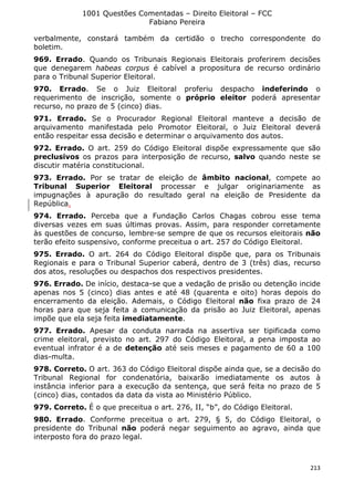1001 Questões Comentadas – Direito Eleitoral – FCC
Fabiano Pereira
213
verbalmente, constará também da certidão o trecho correspondente do
boletim.
969. Errado. Quando os Tribunais Regionais Eleitorais proferirem decisões
que denegarem habeas corpus é cabível a propositura de recurso ordinário
para o Tribunal Superior Eleitoral.
970. Errado. Se o Juiz Eleitoral proferiu despacho indeferindo o
requerimento de inscrição, somente o próprio eleitor poderá apresentar
recurso, no prazo de 5 (cinco) dias.
971. Errado. Se o Procurador Regional Eleitoral manteve a decisão de
arquivamento manifestada pelo Promotor Eleitoral, o Juiz Eleitoral deverá
então respeitar essa decisão e determinar o arquivamento dos autos.
972. Errado. O art. 259 do Código Eleitoral dispõe expressamente que são
preclusivos os prazos para interposição de recurso, salvo quando neste se
discutir matéria constitucional.
973. Errado. Por se tratar de eleição de âmbito nacional, compete ao
Tribunal Superior Eleitoral processar e julgar originariamente as
impugnações à apuração do resultado geral na eleição de Presidente da
República.
974. Errado. Perceba que a Fundação Carlos Chagas cobrou esse tema
diversas vezes em suas últimas provas. Assim, para responder corretamente
às questões de concurso, lembre-se sempre de que os recursos eleitorais não
terão efeito suspensivo, conforme preceitua o art. 257 do Código Eleitoral.
975. Errado. O art. 264 do Código Eleitoral dispõe que, para os Tribunais
Regionais e para o Tribunal Superior caberá, dentro de 3 (três) dias, recurso
dos atos, resoluções ou despachos dos respectivos presidentes.
976. Errado. De início, destaca-se que a vedação de prisão ou detenção incide
apenas nos 5 (cinco) dias antes e até 48 (quarenta e oito) horas depois do
encerramento da eleição. Ademais, o Código Eleitoral não fixa prazo de 24
horas para que seja feita a comunicação da prisão ao Juiz Eleitoral, apenas
impõe que ela seja feita imediatamente.
977. Errado. Apesar da conduta narrada na assertiva ser tipificada como
crime eleitoral, previsto no art. 297 do Código Eleitoral, a pena imposta ao
eventual infrator é a de detenção até seis meses e pagamento de 60 a 100
dias-multa.
978. Correto. O art. 363 do Código Eleitoral dispõe ainda que, se a decisão do
Tribunal Regional for condenatória, baixarão imediatamente os autos à
instância inferior para a execução da sentença, que será feita no prazo de 5
(cinco) dias, contados da data da vista ao Ministério Público.
979. Correto. É o que preceitua o art. 276, II, “b”, do Código Eleitoral.
980. Errado. Conforme preceitua o art. 279, § 5, do Código Eleitoral, o
presidente do Tribunal não poderá negar seguimento ao agravo, ainda que
interposto fora do prazo legal.
 