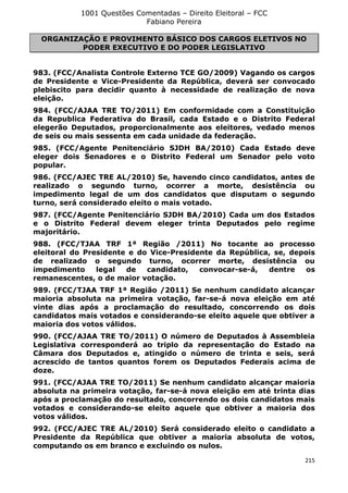 1001 Questões Comentadas – Direito Eleitoral – FCC
Fabiano Pereira
215
ORGANIZAÇÃO E PROVIMENTO BÁSICO DOS CARGOS ELETIVOS NO
PODER EXECUTIVO E DO PODER LEGISLATIVO
983. (FCC/Analista Controle Externo TCE GO/2009) Vagando os cargos
de Presidente e Vice-Presidente da República, deverá ser convocado
plebiscito para decidir quanto à necessidade de realização de nova
eleição.
984. (FCC/AJAA TRE TO/2011) Em conformidade com a Constituição
da Republica Federativa do Brasil, cada Estado e o Distrito Federal
elegerão Deputados, proporcionalmente aos eleitores, vedado menos
de seis ou mais sessenta em cada unidade da federação.
985. (FCC/Agente Penitenciário SJDH BA/2010) Cada Estado deve
eleger dois Senadores e o Distrito Federal um Senador pelo voto
popular.
986. (FCC/AJEC TRE AL/2010) Se, havendo cinco candidatos, antes de
realizado o segundo turno, ocorrer a morte, desistência ou
impedimento legal de um dos candidatos que disputam o segundo
turno, será considerado eleito o mais votado.
987. (FCC/Agente Penitenciário SJDH BA/2010) Cada um dos Estados
e o Distrito Federal devem eleger trinta Deputados pelo regime
majoritário.
988. (FCC/TJAA TRF 1ª Região /2011) No tocante ao processo
eleitoral do Presidente e do Vice-Presidente da República, se, depois
de realizado o segundo turno, ocorrer morte, desistência ou
impedimento legal de candidato, convocar-se-á, dentre os
remanescentes, o de maior votação.
989. (FCC/TJAA TRF 1ª Região /2011) Se nenhum candidato alcançar
maioria absoluta na primeira votação, far-se-á nova eleição em até
vinte dias após a proclamação do resultado, concorrendo os dois
candidatos mais votados e considerando-se eleito aquele que obtiver a
maioria dos votos válidos.
990. (FCC/AJAA TRE TO/2011) O número de Deputados à Assembleia
Legislativa corresponderá ao triplo da representação do Estado na
Câmara dos Deputados e, atingido o número de trinta e seis, será
acrescido de tantos quantos forem os Deputados Federais acima de
doze.
991. (FCC/AJAA TRE TO/2011) Se nenhum candidato alcançar maioria
absoluta na primeira votação, far-se-á nova eleição em até trinta dias
após a proclamação do resultado, concorrendo os dois candidatos mais
votados e considerando-se eleito aquele que obtiver a maioria dos
votos válidos.
992. (FCC/AJEC TRE AL/2010) Será considerado eleito o candidato a
Presidente da República que obtiver a maioria absoluta de votos,
computando os em branco e excluindo os nulos.
 