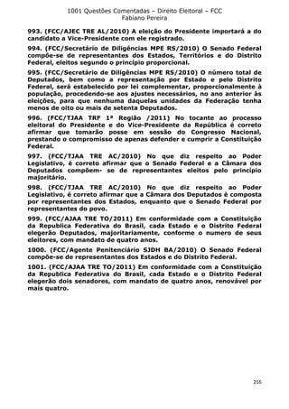 1001 Questões Comentadas – Direito Eleitoral – FCC
Fabiano Pereira
216
993. (FCC/AJEC TRE AL/2010) A eleição do Presidente importará a do
candidato a Vice-Presidente com ele registrado.
994. (FCC/Secretário de Diligências MPE RS/2010) O Senado Federal
compõe-se de representantes dos Estados, Territórios e do Distrito
Federal, eleitos segundo o princípio proporcional.
995. (FCC/Secretário de Diligências MPE RS/2010) O número total de
Deputados, bem como a representação por Estado e pelo Distrito
Federal, será estabelecido por lei complementar, proporcionalmente à
população, procedendo-se aos ajustes necessários, no ano anterior às
eleições, para que nenhuma daquelas unidades da Federação tenha
menos de oito ou mais de setenta Deputados.
996. (FCC/TJAA TRF 1ª Região /2011) No tocante ao processo
eleitoral do Presidente e do Vice-Presidente da República é correto
afirmar que tomarão posse em sessão do Congresso Nacional,
prestando o compromisso de apenas defender e cumprir a Constituição
Federal.
997. (FCC/TJAA TRE AC/2010) No que diz respeito ao Poder
Legislativo, é correto afirmar que o Senado Federal e a Câmara dos
Deputados compõem- se de representantes eleitos pelo princípio
majoritário.
998. (FCC/TJAA TRE AC/2010) No que diz respeito ao Poder
Legislativo, é correto afirmar que a Câmara dos Deputados é composta
por representantes dos Estados, enquanto que o Senado Federal por
representantes do povo.
999. (FCC/AJAA TRE TO/2011) Em conformidade com a Constituição
da Republica Federativa do Brasil, cada Estado e o Distrito Federal
elegerão Deputados, majoritariamente, conforme o numero de seus
eleitores, com mandato de quatro anos.
1000. (FCC/Agente Penitenciário SJDH BA/2010) O Senado Federal
compõe-se de representantes dos Estados e do Distrito Federal.
1001. (FCC/AJAA TRE TO/2011) Em conformidade com a Constituição
da Republica Federativa do Brasil, cada Estado e o Distrito Federal
elegerão dois senadores, com mandato de quatro anos, renovável por
mais quatro.
 