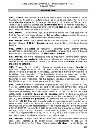 1001 Questões Comentadas – Direito Eleitoral – FCC
Fabiano Pereira
218
COMENTÁRIOS
983. Errado. Se ocorrer a vacância dos cargos de Presidente e Vice-
Presidente da República nos dois primeiros anos do mandato, far-se-á uma
nova eleição direta 90 (noventa) dias depois de aberta a última vaga.
Todavia, se a vacância ocorrer nos últimos dois anos do período presidencial,
a eleição para ambos os cargos será feita trinta dias depois da última vaga,
pelo Congresso Nacional, na forma da lei.
984. Errado. O número de Deputados Federais eleitos em cada Estado e no
Distrito Federal será fixado através de lei complementar, respeitando sempre
o mínimo de oito e o máximo de setenta parlamentares.
985. Errado. Assim como ocorre em relação aos Estados, o Distrito Federal
também elegerá 3 (três) Senadores para representá-lo perante o Senado
Federal.
986. Errado. Se antes de realizado o segundo turno, ocorrer morte,
desistência ou impedimento legal de candidato, convocar-se-á para a disputa
eleitoral, dentre os remanescentes, o de maior votação.
987. Errado. De início, destaca-se que os Deputados sempre serão eleitos
pelo sistema proporcional. Ademais, o número de parlamentares é fixado
através de lei complementar, sempre oscilando entre o mínimo de oito e o
máximo de setenta.
988. Errado. Se os eventos citados na assertiva ocorrerem depois de
realizado o segundo turno, não há necessidade de convocação de qualquer
candidato, pois a eleição já foi finalizada. Ocorrendo a morte do Presidente da
República, por exemplo, o Vice-Presidente assume o cargo em caráter
definitivo (como ocorreu no caso Tancredo Neves/José Sarney). Todavia,
falecendo o Vice-Presidente, não há qualquer medida a ser adotada, pois o
Presidente irá governar sem a presença de seu Vice.
989. Correto. O texto da assertiva simplesmente reproduziu o teor do art. 77,
§ 3º, da Constituição Federal, por isso foi considerado correto pela Fundação
Carlos Chagas. Todavia, é importante destacar as palavras do professor
Alexandre de Moraes, ao afirmar que, apesar da EC nº 16, de 4-6-1997 ter
estabelecido o último domingo de outubro como a data para eleição
Presidencial em segundo turno, esqueceu-se de dar nova redação ao § 3º do
art. 77, que continuou prevendo a ocorrência de nova eleição (segundo
turno) em até 20 dias após a proclamação do resultado do primeiro turno, se
nenhum dos candidatos alcançar maioria absoluta. Por tratar-se de norma
constitucional posterior regulamentadora de mesmo assunto, deve prevalecer
a EC nº 16/1997, no tocante à data do segundo turno quando necessário for,
ou seja, último domingo de outubro, continuando, porém, com plena vigência
e eficácia a regulamentação do § 3º do art. 77, no que diz respeito ao quorum
necessário para a eleição em primeiro e segundo turnos.
990. Correto. A regra para calcular o número de Deputados Estaduais que
cada Ente Federado pode eleger consta expressamente no art. 27 da
Constituição Federal. Se o Ente Estatal possui até doze representantes na
 