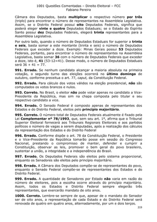 1001 Questões Comentadas – Direito Eleitoral – FCC
Fabiano Pereira
219
Câmara dos Deputados, basta multiplicar o respectivo número por três
(triplo) para encontrar o número de representantes na Assembleia Legislativa.
Assim, se o Distrito Federal possui oito Deputados Federais, significa que
poderá eleger vinte e quatro Deputados Estaduais; se o Estado do Espírito
Santo possui dez Deputados Federais, elegerá trinta representantes para a
Assembleia Legislativa.
Por outro lado, quando o número de Deputados Estaduais for superior a trinta
e seis, basta somar a este montante (trinta e seis) o número de Deputados
Federais que exceder a doze. Exemplo: Minas Gerais possui 53 Deputados
Federais, portanto, para encontrar o número de representantes na Assembleia
Legislativa, basta somar 36 com o número de Deputados Federais que exceder
a doze, isto é, 41 (53-12=41). Desse modo, o número de Deputados Estaduais
será 36 + 41 = 77.
991. Errado. Se nenhum candidato alcançar a maioria absoluta na primeira
votação, o segundo turno das eleições ocorrerá no último domingo de
outubro, conforme preceitua o art. 77, caput, da Constituição Federal.
992. Errado. Para cálculo dos votos válidos na eleição presidencial, não são
computados os votos brancos e nulos.
993. Correto. No Brasil, o eleitor não pode votar apenas no candidato a Vice-
Presidente da República, mas sim na chapa composta pelo titular e seu
respectivo candidato a vice.
994. Errado. O Senado Federal é composto apenas de representantes dos
Estados e do Distrito Federal, eleitos pelo princípio majoritário.
995. Correto. O número total de Deputados Federais atualmente é fixado pela
Lei Complementar nº 78/1993, que, sem seu art. 1º, afirma que o Tribunal
Superior Eleitoral fornecerá aos Tribunais Regionais Eleitorais e aos partidos
políticos o número de vagas a serem disputadas, após a realização dos cálculos
da representação dos Estados e do Distrito Federal
996. Errado. Conforme dispõe o art. 78 da Constituição Federal, o Presidente
e o Vice-Presidente da República tomarão posse em sessão do Congresso
Nacional, prestando o compromisso de manter, defender e cumprir a
Constituição, observar as leis, promover o bem geral do povo brasileiro,
sustentar a união, a integridade e a independência do Brasil.
997. Errado. Os Deputados Federais são eleitos pelo sistema proporcional,
enquanto os Senadores são eleitos pelo princípio majoritário.
998. Errado. A Câmara dos Deputados compõe-se de representantes do povo,
enquanto o Senado Federal compõe-se de representantes dos Estados e do
Distrito Federal.
999. Errado. A quantidade de Senadores por Estado não varia em razão do
número de eleitores, pois a escolha ocorre através do princípio majoritário.
Assim, todos os Estados e Distrito Federal sempre elegerão três
representantes, que exercerão mandato de oito anos.
1000. Correto. Lembre-se sempre de que, apesar de o mandato do Senador
ser de oito anos, a representação de cada Estado e do Distrito Federal será
renovada de quatro em quatro anos, alternadamente, por um e dois terços.
 