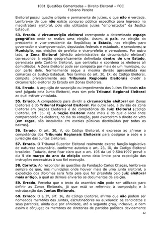 1001 Questões Comentadas – Direito Eleitoral – FCC
Fabiano Pereira
22
Eleitoral possui quadro próprio e permanente de juízes, o que não é verdade.
Lembre-se de que não existe concurso público específico para ingresso na
magistratura eleitoral, pois são utilizados juízes “emprestados” da Justiça
Estadual.
53. Errado. A circunscrição eleitoral corresponde a determinado espaço
geográfico onde se realiza uma eleição. Assim, o país, na eleição do
presidente e vice-presidente da República; o Estado, nas eleições para
governador e vice-governador, deputados federais e estaduais, e senadores; o
Município, nas eleições de prefeito e vice-prefeito e vereadores. Por outro
lado, a Zona Eleitoral (divisão administrativa da circunscrição eleitoral)
corresponde à região geograficamente delimitada dentro de um Estado,
gerenciada pelo Cartório Eleitoral, que centraliza e coordena os eleitores ali
domiciliados. A Zona Eleitoral pode ser composta por mais de um município, ou
por parte dele. Normalmente segue a mesma divisão apresentada nas
comarcas da Justiça Estadual. Nos termos do art. 30, IX, do Código Eleitoral,
compete privativamente aos Tribunais Regionais Eleitorais dividir a
circunscrição eleitoral do Estado em Zonas Eleitorais.
54. Errado. A arguição de suspeição ou impedimento dos Juízes Eleitorais não
será julgada pela Junta Eleitoral, mas sim pelo Tribunal Regional Eleitoral
ao qual estiver vinculada.
55. Errado. A competência para dividir a circunscrição eleitoral em Zonas
Eleitorais é do Tribunal Regional Eleitoral. Por outro lado, a divisão da Zona
Eleitoral em Seções Eleitorais é de competência do Juiz Eleitoral (Código
Eleitoral, art. 35, X). A Seção Eleitoral nada mais é do que o local onde
comparecerão os eleitores, no dia da votação, para exercerem o direito de voto
(em regra, são instaladas em escolas públicas distribuídas por todos os
bairros).
56. Errado. O art. 30, V, do Código Eleitoral, é expresso ao afirmar a
competência dos Tribunais Regionais Eleitorais para designar a sede e a
jurisdição das Juntas Eleitorais.
57. Errado. O Tribunal Superior Eleitoral realmente exerce função legislativa
de natureza secundária, conforme autoriza o art. 23, IX, do Código Eleitoral
brasileiro. Todavia, deve ficar claro que o art. 105 da Lei 9.504/1997 prevê o
dia 5 de março do ano da eleição como data limite para expedição das
instruções necessárias à sua fiel execução.
58. Correto. Ao responder às questões da Fundação Carlos Chagas, lembre-se
sempre de que, nos municípios onde houver mais de uma junta eleitoral, a
expedição dos diplomas será feita pela que for presidida pelo juiz eleitoral
mais antigo, à qual as demais enviarão os documentos da eleição.
59. Errado. Perceba que o texto da assertiva não pode ser utilizado para
definir as Zonas Eleitorais, já que está se referindo à composição e à
estruturação das Juntas Eleitorais.
60. Errado. O § 3º, art. 36, do Código Eleitoral, afirma que não podem ser
nomeados membros das Juntas, escrutinadores ou auxiliares: os candidatos e
seus parentes, ainda que por afinidade, até o segundo grau, inclusive, e bem
assim o cônjuge; os membros de diretorias de partidos políticos devidamente
 