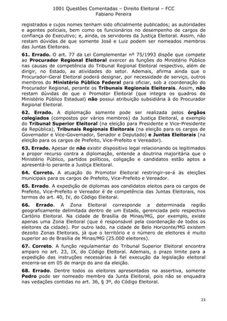 1001 Questões Comentadas – Direito Eleitoral – FCC
Fabiano Pereira
23
registrados e cujos nomes tenham sido oficialmente publicados; as autoridades
e agentes policiais, bem como os funcionários no desempenho de cargos de
confiança do Executivo; e, ainda, os servidores da Justiça Eleitoral. Assim, não
restam dúvidas de que somente José e Luiz podem ser nomeados membros
das Juntas Eleitorais.
61. Errado. O art. 77 da Lei Complementar nº 75/1993 dispõe que compete
ao Procurador Regional Eleitoral exercer as funções do Ministério Público
nas causas de competência do Tribunal Regional Eleitoral respectivo, além de
dirigir, no Estado, as atividades do setor. Ademais, afirma ainda que o
Procurador-Geral Eleitoral poderá designar, por necessidade de serviço, outros
membros do Ministério Público Federal para oficiar, sob a coordenação do
Procurador Regional, perante os Tribunais Regionais Eleitorais. Assim, não
restam dúvidas de que o Promotor Eleitoral (que integra os quadros do
Ministério Público Estadual) não possui atribuição subsidiária à do Procurador
Regional Eleitoral.
62. Errado. A diplomação somente pode ser realizada pelos órgãos
colegiados (compostos por vários membros) da Justiça Eleitoral, a exemplo
do Tribunal Superior Eleitoral (na eleição para Presidente e Vice-Presidente
da República), Tribunais Regionais Eleitorais (na eleição para os cargos de
Governador e Vice-Governador, Senador e Deputado) e Juntas Eleitorais (na
eleição para os cargos de Prefeito, Vice-Prefeito e Vereador).
63. Errado. Apesar de não existir dispositivo legal relacionando os legitimados
a propor recurso contra a diplomação, entende a doutrina majoritária que o
Ministério Público, partidos políticos, coligação e candidatos estão aptos a
apresentá-lo perante a Justiça Eleitoral.
64. Correto. A atuação do Promotor Eleitoral restringir-se-á às eleições
municipais para os cargos de Prefeito, Vice-Prefeito e Vereador.
65. Errado. A expedição de diplomas aos candidatos eleitos para os cargos de
Prefeito, Vice-Prefeito e Vereador é de competência das Juntas Eleitorais, nos
termos do art. 40, IV, do Código Eleitoral.
66. Errado. A Zona Eleitoral corresponde a determinada região
geograficamente delimitada dentro de um Estado, gerenciada pelo respectivo
Cartório Eleitoral. Na cidade de Brasília de Minas/MG, por exemplo, existe
apenas uma Zona Eleitoral (que é responsável pela coordenação de todos os
eleitores da cidade). Por outro lado, na cidade de Belo Horizonte/MG existem
dezoito Zonas Eleitorais, já que o território e o número de eleitores é muito
superior ao de Brasília de Minas/MG (25.000 eleitores).
67. Correto. A função regulamentar do Tribunal Superior Eleitoral encontra
amparo no art. 23, IX, do Código Eleitoral. Ademais, o prazo limite para a
expedição das instruções necessárias à fiel execução da legislação eleitoral
encerra-se em 05 de março do ano da eleição.
68. Errado. Dentre todos os eleitores apresentados na assertiva, somente
Pedro pode ser nomeado membro da Junta Eleitoral, pois não se enquadra
nas vedações contidas no art. 36, § 3º, do Código Eleitoral.
 
