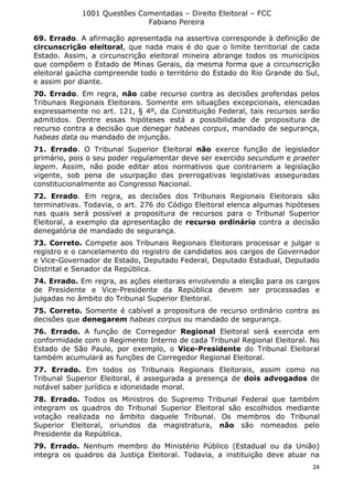 1001 Questões Comentadas – Direito Eleitoral – FCC
Fabiano Pereira
24
69. Errado. A afirmação apresentada na assertiva corresponde à definição de
circunscrição eleitoral, que nada mais é do que o limite territorial de cada
Estado. Assim, a circunscrição eleitoral mineira abrange todos os municípios
que compõem o Estado de Minas Gerais, da mesma forma que a circunscrição
eleitoral gaúcha compreende todo o território do Estado do Rio Grande do Sul,
e assim por diante.
70. Errado. Em regra, não cabe recurso contra as decisões proferidas pelos
Tribunais Regionais Eleitorais. Somente em situações excepcionais, elencadas
expressamente no art. 121, § 4º, da Constituição Federal, tais recursos serão
admitidos. Dentre essas hipóteses está a possibilidade de propositura de
recurso contra a decisão que denegar habeas corpus, mandado de segurança,
habeas data ou mandado de injunção.
71. Errado. O Tribunal Superior Eleitoral não exerce função de legislador
primário, pois o seu poder regulamentar deve ser exercido secundum e praeter
legem. Assim, não pode editar atos normativos que contrariem a legislação
vigente, sob pena de usurpação das prerrogativas legislativas asseguradas
constitucionalmente ao Congresso Nacional.
72. Errado. Em regra, as decisões dos Tribunais Regionais Eleitorais são
terminativas. Todavia, o art. 276 do Código Eleitoral elenca algumas hipóteses
nas quais será possível a propositura de recursos para o Tribunal Superior
Eleitoral, a exemplo da apresentação de recurso ordinário contra a decisão
denegatória de mandado de segurança.
73. Correto. Compete aos Tribunais Regionais Eleitorais processar e julgar o
registro e o cancelamento do registro de candidatos aos cargos de Governador
e Vice-Governador de Estado, Deputado Federal, Deputado Estadual, Deputado
Distrital e Senador da República.
74. Errado. Em regra, as ações eleitorais envolvendo a eleição para os cargos
de Presidente e Vice-Presidente da República devem ser processadas e
julgadas no âmbito do Tribunal Superior Eleitoral.
75. Correto. Somente é cabível a propositura de recurso ordinário contra as
decisões que denegarem habeas corpus ou mandado de segurança.
76. Errado. A função de Corregedor Regional Eleitoral será exercida em
conformidade com o Regimento Interno de cada Tribunal Regional Eleitoral. No
Estado de São Paulo, por exemplo, o Vice-Presidente do Tribunal Eleitoral
também acumulará as funções de Corregedor Regional Eleitoral.
77. Errado. Em todos os Tribunais Regionais Eleitorais, assim como no
Tribunal Superior Eleitoral, é assegurada a presença de dois advogados de
notável saber jurídico e idoneidade moral.
78. Errado. Todos os Ministros do Supremo Tribunal Federal que também
integram os quadros do Tribunal Superior Eleitoral são escolhidos mediante
votação realizada no âmbito daquele Tribunal. Os membros do Tribunal
Superior Eleitoral, oriundos da magistratura, não são nomeados pelo
Presidente da República.
79. Errado. Nenhum membro do Ministério Público (Estadual ou da União)
integra os quadros da Justiça Eleitoral. Todavia, a instituição deve atuar na
 