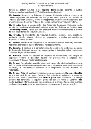 1001 Questões Comentadas – Direito Eleitoral – FCC
Fabiano Pereira
25
defesa da ordem jurídica e do regime democrático perante a Justiça
Eleitoral, nos termos do art. 127 da Constituição Federal.
80. Errado. Somente os Tribunais Regionais Eleitorais terão a presença de
Desembargadores de Tribunais de Justiça em seus quadros. No âmbito do
Tribunal Superior Eleitoral, todos os integrantes oriundos da magistratura são
provenientes do Superior Tribunal de Justiça ou Supremo Tribunal Federal.
81. Errado. Para a composição dos Tribunais Regionais Eleitorais serão
escolhidos, mediante eleição realizada no respectivo Tribunal de Justiça, dois
Desembargadores, sendo que um exercerá a função de Presidente e o outro
de Vice-Presidente do Tribunal Eleitoral.
82. Errado. O Presidente do Tribunal Superior Eleitoral será escolhido,
mediante eleição interna, dentre os integrantes oriundos do quadro do
Supremo Tribunal Federal.
83. Errado. Trata-se de competência do Tribunal Superior Eleitoral, Tribunais
Regionais Eleitorais e Juízes Eleitorais, respectivamente.
84. Correto. O registro e o cancelamento de registro de candidatos ao cargo
de Deputado Estadual devem ser processados e julgados pelos respectivos
Tribunais Regionais Eleitorais.
85. Correto. Todos os pedidos de registro de candidatura aos cargos de
Deputado Federal e Senador devem ser processados e julgados nos
respectivos Tribunais Regionais Eleitorais.
86. Errado. Nas eleições presidenciais, a circunscrição eleitoral realmente é o
país. Todavia, nas eleições federais (Deputado Federal) e estaduais (Deputado
Estadual), a circunscrição eleitoral é o respectivo Estado membro da
Federação.
87. Errado. Não há qualquer impedimento à nomeação de Carlos e Geraldo
para a composição de Junta Eleitoral. Em relação ao primeiro, a assertiva
afirma que possui parentesco de quarto grau com candidato (o Código
Eleitoral faz referência a segundo grau). No que se refere a Geraldo, não
existe qualquer informação que o desabone, pois o simples fato de ser formado
em Engenharia não pode ser considerado um obstáculo à sua nomeação.
 