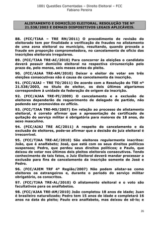 1001 Questões Comentadas – Direito Eleitoral – FCC
Fabiano Pereira
26
ALISTAMENTO E DOMICÍLIO ELEITORAL. RESOLUÇÃO TSE Nº
21.538/2003 E DEMAIS DISPOSITIVOS LEGAIS APLICÁVEIS.
88. (FCC/TJAA – TRE RN/2011) O procedimento de revisão do
eleitorado tem por finalidade a verificação de fraudes no alistamento
de uma zona eleitoral ou município, resultando, quando provada a
fraude em proporção comprometedora, no cancelamento de ofício das
inscrições eleitorais irregulares.
89. (FCC/TJAA TRE-AC/2010) Para concorrer às eleições o candidato
deverá possuir domicílio eleitoral na respectiva circunscrição pelo
prazo de, pelo menos, seis meses antes do pleito.
90. (FCC/AJAA TRE-AM/2010) Deixar o eleitor de votar em três
eleições consecutivas não é causa de cancelamento da inscrição.
91. (FCC/AJAJ – TRE TO/2011) De acordo com a Resolução do TSE nº
21.538/2003, no título de eleitor, os dois últimos algarismos
correspondem à unidade da federação de origem da inscrição.
92. (FCC/AJAA TRE-PI/2009) O cancelamento e a exclusão de
eleitores dependerão de requerimento de delegado de partido, não
podendo ser promovidos ex officio.
93. (FCC/TJAA TRE-MS/2007) Em relação ao processo de alistamento
eleitoral, é correto afirmar que a apresentação de certificado de
quitação do serviço militar é obrigatória para maiores de 18 anos, do
sexo masculino.
94. (FCC/AJAJ TRE AC/2011) A respeito do cancelamento e da
exclusão de eleitores, pode-se afirmar que a decisão do juiz eleitoral é
irrecorrível.
95. (FCC/TJAA TRE-AC/2010) São eleitores regularmente inscritos:
João, que é analfabeto; José, que está com os seus direitos políticos
suspensos; Pedro, que perdeu seus direitos políticos; e Paulo, que
deixou de votar nos últimos dois pleitos eleitorais consecutivos. Tendo
conhecimento de tais fatos, o Juiz Eleitoral deverá mandar processar a
exclusão para fins de cancelamento da inscrição somente de José e
Pedro.
96. (FCC/AJEM TRF 4ª Região/2007) Não podem alistar-se como
eleitores os estrangeiros e, durante o período do serviço militar
obrigatório, os conscritos.
97. (FCC/TJAA TRE-AL/2010) O alistamento eleitoral e o voto são
facultativos para os analfabetos.
98. (FCC/AJAA TRE-AM/2010) João completou 18 anos de idade; Juan
é brasileiro naturalizado; Pedro tem 15 anos de idade e completará 16
anos na data do pleito; Paulo era analfabeto, mas deixou de sê-lo; e
 