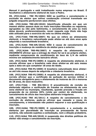 1001 Questões Comentadas – Direito Eleitoral – FCC
Fabiano Pereira
27
Manuel é português e está trabalhando numa empresa no Brasil. É
facultativo o alistamento eleitoral de Juan e Pedro.
99. (FCC/AJAA - TRE PE/2004) NÃO se justifica o cancelamento e
exclusão de eleitor que sofreu condenação criminal transitada em
julgado enquanto perdurarem seus efeitos.
100. (FCC/AJAA TRE-AM/2010) Identificada situação em que um
mesmo eleitor possua duas ou mais inscrições liberadas ou regulares,
agrupadas ou não pelo batimento, o cancelamento de uma ou mais
delas deverá, preferencialmente, recair naquela cujo título não haja
sido utilizado para o exercício do voto na última eleição.
101. (FCC/TJAA TRE-MS/2007) No que se refere ao alistamento
eleitoral, o brasileiro naturalizado pode alistar-se até dois anos após
adquirida a nacionalidade brasileira.
102. (FCC/AJAA TRE-AM/2010) NÃO é causa de cancelamento de
inscrição a mudança de residência do eleitor para o exterior.
103. (FCC/AJAA TRE-PB/2007) A respeito do alistamento, é
INCORRETO afirmar que a entrega do título far-se-á ao próprio eleitor,
mediante comprovante de recolhimento da taxa de 1/4 do salário
mínimo em estabelecimento bancário oficial.
104. (FCC/AJAA TRE-PI/2009) A respeito do alistamento eleitoral, é
correto afirmar que o brasileiro nato deve alistar-se até seis meses
após a data em que completar 18 anos de idade.
105. (FCC/AJAA TRE-PI/2009) O brasileiro naturalizado deve alistar-
se até três meses depois de adquirida a cidadania brasileira.
106. (FCC/AJAA TRE-PI/2009) A respeito do alistamento eleitoral, é
correto afirmar que o certificado de quitação do serviço militar é
documento obrigatório para o alistamento de maiores de 16 e menores
de 18 anos, do sexo masculino.
107. (FCC/TJAA – TRE RN/2011) O procedimento de revisão do
eleitorado objetiva a verificação de fraudes no alistamento de uma
zona eleitoral ou município, resultando, quando provada a fraude em
proporção de no mínimo 20% (vinte por cento) do eleitorado, no
cancelamento de ofício das inscrições eleitorais irregulares.
108. (FCC/AJAJ TRE AC/2011) A respeito do cancelamento e da
exclusão de eleitores, pode-se afirmar que cessada a causa do
cancelamento, o interessado não poderá requerer a sua qualificação e
inscrição.
109. (FCC/AJAA TRE-PI/2009) O cancelamento e a exclusão de
eleitores por pluralidade de inscrição se processarão de forma
sumária, não estando sujeitos a contestação, nem a dilação probatória.
110. (FCC/AJAA TRE-AM/2010) A suspensão dos direitos políticos do
eleitor não enseja o cancelamento da inscrição.
 