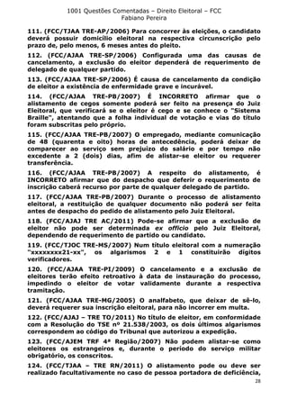 1001 Questões Comentadas – Direito Eleitoral – FCC
Fabiano Pereira
28
111. (FCC/TJAA TRE-AP/2006) Para concorrer às eleições, o candidato
deverá possuir domicílio eleitoral na respectiva circunscrição pelo
prazo de, pelo menos, 6 meses antes do pleito.
112. (FCC/AJAA TRE-SP/2006) Configurada uma das causas de
cancelamento, a exclusão do eleitor dependerá de requerimento de
delegado de qualquer partido.
113. (FCC/AJAA TRE-SP/2006) É causa de cancelamento da condição
de eleitor a existência de enfermidade grave e incurável.
114. (FCC/AJAA TRE-PB/2007) É INCORRETO afirmar que o
alistamento de cegos somente poderá ser feito na presença do Juiz
Eleitoral, que verificará se o eleitor é cego e se conhece o "Sistema
Braille", atentando que a folha individual de votação e vias do título
foram subscritas pelo próprio.
115. (FCC/AJAA TRE-PB/2007) O empregado, mediante comunicação
de 48 (quarenta e oito) horas de antecedência, poderá deixar de
comparecer ao serviço sem prejuízo do salário e por tempo não
excedente a 2 (dois) dias, afim de alistar-se eleitor ou requerer
transferência.
116. (FCC/AJAA TRE-PB/2007) A respeito do alistamento, é
INCORRETO afirmar que do despacho que deferir o requerimento de
inscrição caberá recurso por parte de qualquer delegado de partido.
117. (FCC/AJAA TRE-PB/2007) Durante o processo de alistamento
eleitoral, a restituição de qualquer documento não poderá ser feita
antes de despacho do pedido de alistamento pelo Juiz Eleitoral.
118. (FCC/AJAJ TRE AC/2011) Pode-se afirmar que a exclusão de
eleitor não pode ser determinada ex officio pelo Juiz Eleitoral,
dependendo de requerimento de partido ou candidato.
119. (FCC/TJOC TRE-MS/2007) Num título eleitoral com a numeração
"xxxxxxxx21-xx", os algarismos 2 e 1 constituirão dígitos
verificadores.
120. (FCC/AJAA TRE-PI/2009) O cancelamento e a exclusão de
eleitores terão efeito retroativo à data de instauração do processo,
impedindo o eleitor de votar validamente durante a respectiva
tramitação.
121. (FCC/AJAA TRE-MG/2005) O analfabeto, que deixar de sê-lo,
deverá requerer sua inscrição eleitoral, para não incorrer em multa.
122. (FCC/AJAJ – TRE TO/2011) No título de eleitor, em conformidade
com a Resolução do TSE nº 21.538/2003, os dois últimos algarismos
correspondem ao código do Tribunal que autorizou a expedição.
123. (FCC/AJEM TRF 4ª Região/2007) Não podem alistar-se como
eleitores os estrangeiros e, durante o período do serviço militar
obrigatório, os conscritos.
124. (FCC/TJAA – TRE RN/2011) O alistamento pode ou deve ser
realizado facultativamente no caso de pessoa portadora de deficiência,
 