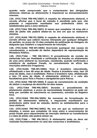 1001 Questões Comentadas – Direito Eleitoral – FCC
Fabiano Pereira
29
quando reste comprovado que o cumprimento das obrigações
eleitorais relativas ao alistamento é impossível ou demasiadamente
oneroso.
125. (FCC/TJAA TRE-MS/2007) A respeito do alistamento eleitoral, é
correto afirmar que o local de votação é escolhido pelo juiz, não
podendo o requerente manifestar sua preferência entre os
estabelecidos para a zona eleitoral.
126. (FCC/TJAA TRE-MS/2007) O menor que completar 16 anos até a
data do pleito não poderá alistar-se no ano em que se realizarem
eleições.
127. (FCC/AJAA TRE-PI/2009) A respeito do alistamento eleitoral, é
correto afirmar que caberá recurso interposto por qualquer delegado
de partido, no prazo de 15 dias contados da publicação da listagem, do
despacho que indeferir o requerimento de inscrição.
128. (FCC/AJAA TRE-SP/2006) Ocorrendo quaisquer das causas de
cancelamento, a exclusão do eleitor dependerá de representação do
Ministério Público.
129. (FCC/TJAA – TRE RN/2011) O procedimento de revisão do
eleitorado tem por finalidade a verificação de fraudes no alistamento
de uma zona eleitoral ou município, resultando, quando confirmada a
existência de qualquer fraude, no cancelamento de ofício das
inscrições eleitorais irregulares.
130. (FCC/AJAA TRE-SP/2006) Tício é brasileiro naturalizado,
alfabetizado e tem 40 anos de idade. Paulus é brasileiro nato, tem 18
anos de idade, mas é analfabeto. Petrus é brasileiro nato, alfabetizado
e tem 72 anos de idade. O alistamento eleitoral e o voto são
facultativos para Tício e Paulus e obrigatórios para Petrus.
131. (FCC/AJAA TRE-SP/2006) É causa de cancelamento da condição
de eleitor a mudança de domicílio há dois meses.
132. (FCC/TJAA TRE-MS/2007) Durante o procedimento de
alistamento eleitoral, a prova da nacionalidade brasileira só pode ser
feita por certidão de nascimento ou casamento, extraída do Registro
Civil.
133. (FCC/AJAA TRE-MG/2005) No momento da formalização do
pedido de alistamento eleitoral, o requerente manifestará sua
preferência sobre local de votação, dentre os estabelecidos para a
zona eleitoral.
134. (FCC/AJAA TRE-MG/2005) No ano em que se realizarem as
eleições, o menor que completar 16 anos entre o encerramento do
prazo fixado para requerimento de inscrição eleitoral ou transferência
e a data do pleito não poderá alistar-se.
135. (FCC/TJAA – TRE RN/2011) O alistamento pode ou deve ser
realizado facultativamente no caso dos conscritos e analfabetos.
 