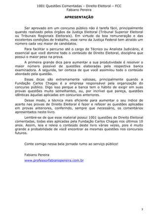 1001 Questões Comentadas – Direito Eleitoral – FCC
Fabiano Pereira
3
APRESENTAÇÃO
Ser aprovado em um concurso público não é tarefa fácil, principalmente
quando realizado pelos órgãos da Justiça Eleitoral (Tribunal Superior Eleitoral
ou Tribunais Regionais Eleitorais). Em virtude da boa remuneração e das
excelentes condições de trabalho, esse ramo da Justiça Federal tem atraído um
número cada vez maior de candidatos.
Para facilitar o percurso até o cargo de Técnico ou Analista Judiciário, é
essencial que você domine todo o conteúdo de Direito Eleitoral, disciplina que
possui o maior peso na prova.
A primeira grande dica para aumentar a sua produtividade é resolver o
maior número possível de questões elaboradas pela respectiva banca
examinadora. A segunda, ter certeza de que você assimilou todo o conteúdo
abordado pela questão.
Essas dicas são extremamente valiosas, principalmente quando a
Fundação Carlos Chagas é a empresa responsável pela organização do
concurso público. Digo isso porque a banca tem o hábito de exigir em suas
provas questões muito semelhantes, ou, por incrível que pareça, questões
idênticas àquelas aplicadas em concursos anteriores.
Desse modo, a técnica mais eficiente para aumentar o seu índice de
acerto nas provas de Direito Eleitoral é fazer e refazer as questões aplicadas
em provas anteriores, conferindo, sempre que necessário, os comentários
apresentados neste livro.
Lembre-se de que esse material possui 1001 questões de Direito Eleitoral
comentadas, todas elas aplicadas pela Fundação Carlos Chagas nos últimos 10
anos. Assim, leia e releia o conteúdo deste livro várias vezes, pois é muito
grande a probabilidade de você encontrar as mesmas questões nos concursos
futuros.
Conte comigo nessa bela jornada rumo ao serviço público!
Fabiano Pereira
www.professorfabianopereira.com.br
 