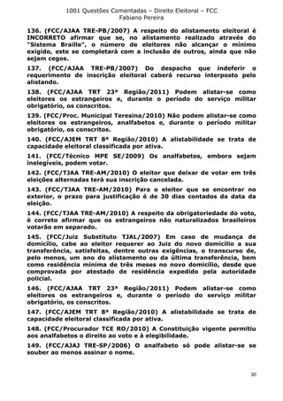 1001 Questões Comentadas – Direito Eleitoral – FCC
Fabiano Pereira
30
136. (FCC/AJAA TRE-PB/2007) A respeito do alistamento eleitoral é
INCORRETO afirmar que se, no alistamento realizado através do
"Sistema Braille", o número de eleitores não alcançar o mínimo
exigido, este se completará com a inclusão de outros, ainda que não
sejam cegos.
137. (FCC/AJAA TRE-PB/2007) Do despacho que indeferir o
requerimento de inscrição eleitoral caberá recurso interposto pelo
alistando.
138. (FCC/AJAA TRT 23ª Região/2011) Podem alistar-se como
eleitores os estrangeiros e, durante o período do serviço militar
obrigatório, os conscritos.
139. (FCC/Proc. Municipal Teresina/2010) Não podem alistar-se como
eleitores os estrangeiros, analfabetos e, durante o período militar
obrigatório, os conscritos.
140. (FCC/AJEM TRT 8ª Região/2010) A alistabilidade se trata de
capacidade eleitoral classificada por ativa.
141. (FCC/Técnico MPE SE/2009) Os analfabetos, embora sejam
inelegíveis, podem votar.
142. (FCC/TJAA TRE-AM/2010) O eleitor que deixar de votar em três
eleições alternadas terá sua inscrição cancelada.
143. (FCC/TJAA TRE-AM/2010) Para o eleitor que se encontrar no
exterior, o prazo para justificação é de 30 dias contados da data da
eleição.
144. (FCC/TJAA TRE-AM/2010) A respeito da obrigatoriedade do voto,
é correto afirmar que os estrangeiros não naturalizados brasileiros
votarão em separado.
145. (FCC/Juiz Substituto TJAL/2007) Em caso de mudança de
domicílio, cabe ao eleitor requerer ao Juiz do novo domicílio a sua
transferência, satisfeitas, dentre outras exigências, o transcurso de,
pelo menos, um ano do alistamento ou da última transferência, bem
como residência mínima de três meses no novo domicílio, desde que
comprovada por atestado de residência expedido pela autoridade
policial.
146. (FCC/AJAA TRT 23ª Região/2011) Podem alistar-se como
eleitores os estrangeiros e, durante o período do serviço militar
obrigatório, os conscritos.
147. (FCC/AJEM TRT 8ª Região/2010) A alistabilidade se trata de
capacidade eleitoral classificada por ativa.
148. (FCC/Procurador TCE RO/2010) A Constituição vigente permitiu
aos analfabetos o direito ao voto e à elegibilidade.
149. (FCC/AJAJ TRE-SP/2006) O analfabeto só pode alistar-se se
souber ao menos assinar o nome.
 