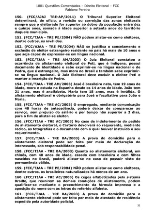 1001 Questões Comentadas – Direito Eleitoral – FCC
Fabiano Pereira
31
150. (FCC/AJAJ TRE-AP/2011) O Tribunal Superior Eleitoral
determinará, de ofício, a revisão ou correição das zonas eleitorais
sempre que o eleitorado for superior ao dobro da população entre dez
e quinze anos, somada à idade superior a setenta anos do território
daquele município.
151. (FCC/TJAA - TRE PE/2004) NÃO podem alistar-se como eleitores,
dentre outros, os inválidos.
152. (FCC/AJAA - TRE PE/2004) NÃO se justifica o cancelamento e
exclusão de eleitor estrangeiro residente no país há mais de 10 anos e
que seja capaz de expressar-se em língua nacional.
153. (FCC/TJAA - TRE AM/2003) O Juiz Eleitoral constatou a
ocorrência de alistamento eleitoral de Peti, que é indígena, possui
documento de identidade e sabe exprimir-se na língua nacional e de
Pedro, que é estrangeiro, mas mora no Brasil e também sabe exprimir-
se na língua nacional. O Juiz Eleitoral deve excluir o eleitor Peti e
manter a inscrição de Pedro.
154. (FCC/TJAA - TRE AM/2003) José é brasileiro nato, tem 19 anos de
idade, mora e estuda na Espanha desde os 14 anos de idade. João tem
21 anos, mas é analfabeto. Maria tem 18 anos, mas é inválida. O
alistamento eleitoral é obrigatório para José e facultativo para João e
Maria.
155. (FCC/TJAA - TRE AC/2003) O empregado, mediante comunicação
com 48 horas de antecedência, poderá deixar de comparecer ao
serviço, sem prejuízo do salário e por tempo não superior a 2 dias,
para o fim de alistar-se eleitor.
156. (FCC/TJAA - TRE AC/2003) No caso de indeferimento do pedido
de alistamento eleitoral, o Cartório devolverá ao requerente, mediante
recibo, as fotografias e o documento com o qual houver instruído o seu
requerimento.
157. (FCC/TJAA - TRE BA/2003) A prova do domicílio para o
alistamento eleitoral pode ser feita por meio de declaração do
interessado, sob responsabilidade penal.
158. (FCC/TJAA - TRE BA/2003) Quanto ao alistamento eleitoral, um
chinês, com 40 anos de idade, casado com brasileira e com filhos
nascidos no Brasil, poderá alistar-se no caso de possuir visto de
permanência válido.
159. (FCC/TJAA - TRE PE/2004) NÃO podem alistar-se como eleitores,
dentre outros, os brasileiros naturalizados há menos de um ano.
160. (FCC/TJAA - TRE AC/2003) Os cegos alfabetizados pelo sistema
Braille, que reunirem as demais condições de alistamento, podem
qualificar-se mediante o preenchimento da fórmula impressa e a
aposição do nome com as letras do referido alfabeto.
161. (FCC/TJAA - TRE BA/2003) A prova do domicílio para o
alistamento eleitoral pode ser feita por meio de atestado de residência
expedido pela autoridade policial.
 