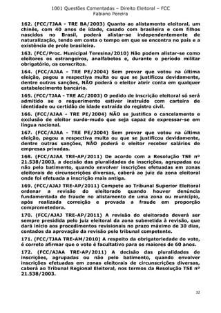 1001 Questões Comentadas – Direito Eleitoral – FCC
Fabiano Pereira
32
162. (FCC/TJAA - TRE BA/2003) Quanto ao alistamento eleitoral, um
chinês, com 40 anos de idade, casado com brasileira e com filhos
nascidos no Brasil, poderá alistar-se independentemente de
naturalização, tendo em conta o tempo em que se encontra no país e a
existência de prole brasileira.
163. (FCC/Proc. Municipal Teresina/2010) Não podem alistar-se como
eleitores os estrangeiros, analfabetos e, durante o período militar
obrigatório, os conscritos.
164. (FCC/AJAA - TRE PE/2004) Sem provar que votou na última
eleição, pagou a respectiva multa ou que se justificou devidamente,
dentre outras sanções, NÃO poderá o eleitor abrir conta em qualquer
estabelecimento bancário.
165. (FCC/TJAA - TRE AC/2003) O pedido de inscrição eleitoral só será
admitido se o requerimento estiver instruído com carteira de
identidade ou certidão de idade extraída do registro civil.
166. (FCC/AJAA - TRE PE/2004) NÃO se justifica o cancelamento e
exclusão de eleitor surdo-mudo que seja capaz de expressar-se em
língua nacional.
167. (FCC/AJAA - TRE PE/2004) Sem provar que votou na última
eleição, pagou a respectiva multa ou que se justificou devidamente,
dentre outras sanções, NÃO poderá o eleitor receber salários de
empresas privadas.
168. (FCC/AJAA TRE-AP/2011) De acordo com a Resolução TSE nº
21.538/2003, a decisão das pluralidades de inscrições, agrupadas ou
não pelo batimento, quando envolver inscrições efetuadas em zonas
eleitorais de circunscrições diversas, caberá ao juiz da zona eleitoral
onde foi efetuada a inscrição mais antiga.
169. (FCC/AJAJ TRE-AP/2011) Compete ao Tribunal Superior Eleitoral
ordenar a revisão do eleitorado quando houver denúncia
fundamentada de fraude no alistamento de uma zona ou município,
após realizada correição e provada a fraude em proporção
comprometedora.
170. (FCC/AJAJ TRE-AP/2011) A revisão do eleitorado deverá ser
sempre presidida pelo juiz eleitoral da zona submetida à revisão, que
dará início aos procedimentos revisionais no prazo máximo de 30 dias,
contados da aprovação da revisão pelo tribunal competente.
171. (FCC/TJAA TRE-AM/2010) A respeito da obrigatoriedade do voto,
é correto afirmar que o voto é facultativo para os maiores de 60 anos.
172. (FCC/AJAA TRE-AP/2011) A decisão das pluralidades de
inscrições, agrupadas ou não pelo batimento, quando envolver
inscrições efetuadas em zonas eleitorais de circunscrições diversas,
caberá ao Tribunal Regional Eleitoral, nos termos da Resolução TSE nº
21.538/2003.
 