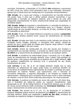 1001 Questões Comentadas – Direito Eleitoral – FCC
Fabiano Pereira
36
município. Entretanto, a Resolução nº 21.538/03 não estabelece o percentual
de 20% (vinte por cento) como parâmetro para a sua realização, afirmando
apenas que a fraude deve ser configurada em “proporção comprometedora”.
108. Errado. Se a causa que ensejou o cancelamento da inscrição eleitoral
não existe mais, é claro que o eleitor poderá requerer novamente a sua
qualificação e inscrição no cadastro eleitoral, pois o direito ao voto está
assegurado expressamente no texto constitucional (desde que respeitadas as
condições legais).
109. Errado. Antes de processar o cancelamento e a exclusão de eleitores, a
Justiça Eleitoral deverá notificar o interessado para, se o desejar, requerer
regularização de sua situação eleitoral, no prazo de 20 dias, contados da data
de realização do batimento.
110. Errado. O art. 71 do Código Eleitoral é expresso ao prever a suspensão
ou perda dos direitos políticos como causas de cancelamento da inscrição
eleitoral.
111. Errado. Perceba que essa é uma assertiva muito cobrada nas provas da
Fundação Carlos Chagas, portanto, é necessário ficar atento. Lembre-se
sempre de que o prazo legal de filiação para disputar cargo eletivo é de um
ano antes do pleito e não seis meses.
112. Errado. Diante da configuração de uma das causas que ensejam o
cancelamento da inscrição eleitoral, a exclusão do eleitor pode ser promovida
de ofício ou a requerimento de delegado de partido ou de qualquer eleitor.
113. Errado. A existência de enfermidade grave e incurável, por si só, não é
causa de cancelamento da inscrição eleitoral. Caso o eleitor seja portador de
doença grave, mas possua condições de se deslocar até a seção eleitoral, não
há qualquer impedimento ao exercício livre e consciente do seu direito
constitucional de votar.
114. Correto. O art. 49, § 2º, do Código Eleitoral, dispõe que os atos
referentes ao alistamento de cegos serão feitos na presença também de
funcionários de estabelecimento especializado de amparo e proteção de cegos,
conhecedor do sistema "Braille", que subscreverá, com o Escrivão ou
funcionário designado, a seguinte declaração a ser lançada no modelo de
requerimento: "Atestamos que a presente fórmula bem como a folha individual
de votação e vias do título foram subscritas pelo próprio, em nossa presença".
115. Correto. A ausência ao trabalho por prazo não superior a 02 (dois) dias,
com a finalidade de alistar-se eleitor ou requerer transferência, está
assegurada no art. 48 do Código Eleitoral. É importante destacar que as sedes
de muitas Zonas Eleitorais estão localizadas em municípios distintos, o que
exige o deslocamento do eleitor para outra cidade.
116. Errado. Nos termos do § 1º, art. 17, da Resolução nº 21.538/03,
qualquer delegado poderá recorrer do despacho que deferir o requerimento de
inscrição eleitoral, desde que respeitado o prazo de dez dias, contados da
colocação da respectiva listagem à disposição dos partidos.
 