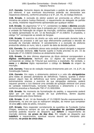 1001 Questões Comentadas – Direito Eleitoral – FCC
Fabiano Pereira
37
117. Correto. Somente depois de despachado o pedido de alistamento pelo
juiz eleitoral, é que eventuais documentos poderão ser devolvidos aos
respectivos eleitores, conforme preceitua o § 5º, art. 45, do Código Eleitoral.
118. Errado. A exclusão do eleitor poderá ser promovida ex officio (por
iniciativa da própria Justiça Eleitoral), a requerimento de delegado de partido
ou, ainda, mediante requerimento apresentado por qualquer eleitor.
119. Errado. Os algarismos “2” e “1”, constantes na nona e décima posição
da numeração total do título (que é composto por 12 algarismos), representam
a unidade da Federação de origem da inscrição, conforme códigos constantes
na tabela apresentada no art. 12 da Resolução nº 21.538/03. A propósito, o
código “21” corresponde ao estado de Sergipe.
120. Errado. O exercício do direito ao voto será preservado durante toda a
tramitação do processo e até que seja efetivamente publicada a decisão de
exclusão da inscrição eleitoral. O cancelamento e a exclusão de eleitores
produzirão efeitos ex nunc, isto é, a partir da data da decisão judicial.
121. Correto. Se o analfabeto deixar esta condição estará obrigado a requerer
a sua inscrição eleitoral, não ficando sujeito à multa prevista no art. 15 da
Resolução nº 21.538/03 (relativa ao alistamento tardio).
122. Errado. Os dois últimos algarismos do título eleitoral correspondem a
dígitos verificadores. Nenhum dos 12 dígitos da inscrição eleitoral
corresponde ao código do Tribunal que autorizou a expedição. Na verdade, o
nono e o décimo dígito representam o código do Estado de origem da
inscrição.
123. Correto. Trata-se de vedação imposta diretamente pelo art. 14, § 2º, da
Constituição Federal.
124. Correto. Em regra, o alistamento eleitoral e o voto são obrigatórios
para todas as pessoas portadoras de deficiência. Todavia, quando o eleitor
possuir algum tipo de deficiência que torne praticamente impossível ou
extremamente oneroso o exercício de sua obrigações eleitorais, poderá
requerer perante o Juiz Eleitoral uma certidão de quitação eleitoral com prazo
de validade indeterminado, tornando facultativos o alistamento e o voto,
conforme preceitua a Resolução TSE nº 21.920/2004.
125. Errado. No momento da formalização do pedido, o requerente poderá
optar por um local de votação de sua preferência, dentre aqueles
disponibilizado pela Zona Eleitoral.
126. Errado. O art. 14 da Resolução nº 21.538/03 faculta expressamente o
alistamento, no ano em que se realizarem eleições, do menor que completar
16 anos até a data do pleito, inclusive.
127. Errado. Para responder corretamente às questões da Fundação Carlos
Chagas, lembre-se sempre de que os delegados de partidos políticos
somente poderão recorrer do despacho que deferir o requerimento de
inscrição eleitoral, no prazo de dez dias. Em relação ao despacho que
indeferir o requerimento, eventual recurso deverá ser interposto pelo
alistando, no prazo de cinco dias.
 