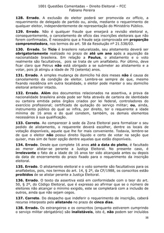 1001 Questões Comentadas – Direito Eleitoral – FCC
Fabiano Pereira
38
128. Errado. A exclusão do eleitor poderá ser promovida ex officio, a
requerimento de delegado de partido ou, ainda, mediante o requerimento de
qualquer eleitor, independentemente de representação do Ministério Público.
129. Errado. Não é qualquer fraude que ensejará a revisão eleitoral e,
consequentemente, o cancelamento de ofício das inscrições eleitorais que não
forem confirmadas. É necessário que a fraude seja comprovada em proporção
comprometedora, nos termos do art. 58 da Resolução nº 21.538/03.
130. Errado. Se Tício é brasileiro naturalizado, seu alistamento deverá ser
obrigatoriamente realizado no prazo de até um ano após a aquisição da
nacionalidade brasileira. Em relação a Paulus, o alistamento e o voto
realmente são facultativos, pois se trata de um analfabeto. Por último, deve
ficar claro que Petrus não está obrigado a se submeter ao alistamento e a
votar, pois já atingiu a idade de 70 (setenta) anos.
131. Errado. A simples mudança de domicílio há dois meses não é causa de
cancelamento da condição de eleitor. Lembre-se sempre de que, mesmo
fixando residência em outra localidade, o eleitor pode manter o seu domicílio
eleitoral anterior intacto.
132. Errado. Além dos documentos relacionados na assertiva, a prova da
nacionalidade brasileira ainda pode ser feita através de carteira de identidade
ou carteira emitida pelos órgãos criados por lei federal, controladores do
exercício profissional; certificado de quitação do serviço militar; ou, ainda,
instrumento público do qual se infira, por direito, ter o requerente a idade
mínima de 16 anos e do qual constem, também, os demais elementos
necessários à sua qualificação.
133. Correto. Ao comparecer à sede da Zona Eleitoral para formalizar o seu
pedido de alistamento, o requerente deverá escolher, dentre os locais de
votação disponíveis, aquele que lhe for mais conveniente. Todavia, lembre-se
de que o eleitor não possui direito líquido e certo de votar na seção que
quiser, mas sim de fazer opção dentre aquelas que estão disponíveis.
134. Errado. Desde que complete 16 anos até a data do pleito, é facultado
ao menor alistar-se perante a Justiça Eleitoral. No presente caso, é
irrelevante o fato de a idade de 16 anos ter sido alcançada antes ou depois
da data de encerramento do prazo fixado para o requerimento da inscrição
eleitoral.
135. Errado. O alistamento eleitoral e o voto somente são facultativos para os
analfabetos, pois, nos termos do art. 14, § 2º, da CF/1988, os conscritos estão
proibidos de se alistar perante a Justiça Eleitoral.
136. Errado. O texto da assertiva está em conformidade com o teor do art.
50, § 2º, do Código Eleitoral, que é expresso ao afirmar que se o número de
eleitores não alcançar o mínimo exigido, este se completará com a inclusão de
outros, ainda que não sejam cegos.
137. Correto. Do despacho que indeferir o requerimento de inscrição, caberá
recurso interposto pelo alistando no prazo de cinco dias.
138. Errado. Os estrangeiros e os conscritos (enquanto estiverem cumprindo
o serviço militar obrigatório) são inalistáveis, isto é, não podem ser incluídos
 