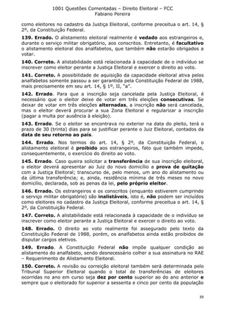 1001 Questões Comentadas – Direito Eleitoral – FCC
Fabiano Pereira
39
como eleitores no cadastro da Justiça Eleitoral, conforme preceitua o art. 14, §
2º, da Constituição Federal.
139. Errado. O alistamento eleitoral realmente é vedado aos estrangeiros e,
durante o serviço militar obrigatório, aos conscritos. Entretanto, é facultativo
o alistamento eleitoral dos analfabetos, que também não estarão obrigados a
votar.
140. Correto. A alistabilidade está relacionada à capacidade de o indivíduo se
inscrever como eleitor perante a Justiça Eleitoral e exercer o direito ao voto.
141. Correto. A possibilidade de aquisição da capacidade eleitoral ativa pelos
analfabetos somente passou a ser garantida pela Constituição Federal de 1988,
mais precisamente em seu art. 14, § 1º, II, “a”.
142. Errado. Para que a inscrição seja cancelada pela Justiça Eleitoral, é
necessário que o eleitor deixe de votar em três eleições consecutivas. Se
deixar de votar em três eleições alternadas, a inscrição não será cancelada,
mas o eleitor deverá procurar a sua Zona Eleitoral e regularizar a inscrição
(pagar a multa por ausência à eleição).
143. Errado. Se o eleitor se encontrava no exterior na data do pleito, terá o
prazo de 30 (trinta) dias para se justificar perante o Juiz Eleitoral, contados da
data de seu retorno ao país.
144. Errado. Nos termos do art. 14, § 2º, da Constituição Federal, o
alistamento eleitoral é proibido aos estrangeiros, fato que também impede,
consequentemente, o exercício do direito ao voto.
145. Errado. Caso queira solicitar a transferência de sua inscrição eleitoral,
o eleitor deverá apresentar ao Juiz do novo domicílio a prova de quitação
com a Justiça Eleitoral; transcurso de, pelo menos, um ano do alistamento ou
da última transferência; e, ainda, residência mínima de três meses no novo
domicílio, declarada, sob as penas da lei, pelo próprio eleitor.
146. Errado. Os estrangeiros e os conscritos (enquanto estiverem cumprindo
o serviço militar obrigatório) são inalistáveis, isto é, não podem ser incluídos
como eleitores no cadastro da Justiça Eleitoral, conforme preceitua o art. 14, §
2º, da Constituição Federal.
147. Correto. A alistabilidade está relacionada à capacidade de o indivíduo se
inscrever como eleitor perante a Justiça Eleitoral e exercer o direito ao voto.
148. Errado. O direito ao voto realmente foi assegurado pelo texto da
Constituição Federal de 1988, porém, os analfabetos ainda estão proibidos de
disputar cargos eletivos.
149. Errado. A Constituição Federal não impõe qualquer condição ao
alistamento do analfabeto, sendo desnecessário colher a sua assinatura no RAE
– Requerimento de Alistamento Eleitoral.
150. Correto. A revisão ou correição eleitoral também será determinada pelo
Tribunal Superior Eleitoral quando o total de transferências de eleitores
ocorridas no ano em curso seja dez por cento superior ao do ano anterior e
sempre que o eleitorado for superior a sessenta e cinco por cento da população
 