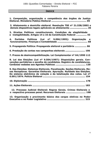 1001 Questões Comentadas – Direito Eleitoral – FCC
Fabiano Pereira
4
ÍNDICE
1. Composição, organização e competência dos órgãos da Justiça
Eleitoral. Ministério Público Eleitoral ................................................ 05
2. Alistamento e domicílio eleitoral. Resolução TSE nº 21.538/2003 e
demais dispositivos legais aplicáveis ao alistamento ........................ 26
3. Direitos Políticos constitucionais. Condições de elegibilidade
e inelegibilidade. Artigos 14 a 16 da Constituição Federal . ............. 43
4. Partidos Políticos (Lei nº 9.096/1995): Organização e
funcionamento. Finanças e Contabilidade ......................................... 68
5. Propaganda Política: Propaganda eleitoral e partidária ................ 86
6. Prestação de contas nas campanhas eleitorais ........................... 106
7. Prazos de desincompatibilização. Lei Complementar nº 64/1990 112
8. Lei das Eleições (Lei nº 9.504/1997): Disposições gerais. Con-
venções partidárias e escolha de candidatos. Registro de candidaturas.
Condutas vedadas aos Agentes Públicos ......................................... 120
9. Das Eleições: Sistemas Eleitorais. Fiscalização. Seções Eleitorais. Me-
sas Receptoras. Garantias Eleitorais. Apuração. Nulidade das Eleições.
Do sistema eletrônico de votação e da totalização dos votos. Lei nº
6.091/1974. Polícia Eleitoral .......................................................... 154
10. Diplomação ............................................................................... 178
11. Ações Eleitorais ........................................................................ 183
12. Processo Judicial Eleitoral: Regras Gerais. Crimes Eleitorais e
o respectivo processo penal. Recursos Eleitorais ........................... 198
13. Organização e provimento básico dos cargos eletivos no Poder
Executivo e no Poder Legislativo .................................................... 215
 