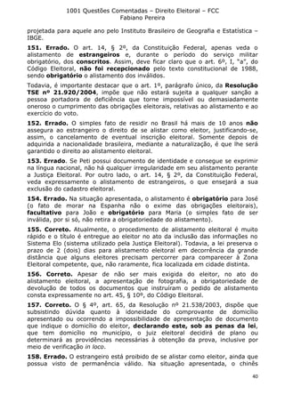 1001 Questões Comentadas – Direito Eleitoral – FCC
Fabiano Pereira
40
projetada para aquele ano pelo Instituto Brasileiro de Geografia e Estatística –
IBGE.
151. Errado. O art. 14, § 2º, da Constituição Federal, apenas veda o
alistamento de estrangeiros e, durante o período do serviço militar
obrigatório, dos conscritos. Assim, deve ficar claro que o art. 6º, I, “a”, do
Código Eleitoral, não foi recepcionado pelo texto constitucional de 1988,
sendo obrigatório o alistamento dos inválidos.
Todavia, é importante destacar que o art. 1º, parágrafo único, da Resolução
TSE nº 21.920/2004, impõe que não estará sujeita a qualquer sanção a
pessoa portadora de deficiência que torne impossível ou demasiadamente
oneroso o cumprimento das obrigações eleitorais, relativas ao alistamento e ao
exercício do voto.
152. Errado. O simples fato de residir no Brasil há mais de 10 anos não
assegura ao estrangeiro o direito de se alistar como eleitor, justificando-se,
assim, o cancelamento de eventual inscrição eleitoral. Somente depois de
adquirida a nacionalidade brasileira, mediante a naturalização, é que lhe será
garantido o direito ao alistamento eleitoral.
153. Errado. Se Peti possui documento de identidade e consegue se exprimir
na língua nacional, não há qualquer irregularidade em seu alistamento perante
a Justiça Eleitoral. Por outro lado, o art. 14, § 2º, da Constituição Federal,
veda expressamente o alistamento de estrangeiros, o que ensejará a sua
exclusão do cadastro eleitoral.
154. Errado. Na situação apresentada, o alistamento é obrigatório para José
(o fato de morar na Espanha não o exime das obrigações eleitorais),
facultativo para João e obrigatório para Maria (o simples fato de ser
inválida, por si só, não retira a obrigatoriedade do alistamento).
155. Correto. Atualmente, o procedimento de alistamento eleitoral é muito
rápido e o título é entregue ao eleitor no ato da inclusão das informações no
Sistema Elo (sistema utilizado pela Justiça Eleitoral). Todavia, a lei preserva o
prazo de 2 (dois) dias para alistamento eleitoral em decorrência da grande
distância que alguns eleitores precisam percorrer para comparecer à Zona
Eleitoral competente, que, não raramente, fica localizada em cidade distinta.
156. Correto. Apesar de não ser mais exigida do eleitor, no ato do
alistamento eleitoral, a apresentação de fotografia, a obrigatoriedade de
devolução de todos os documentos que instruíram o pedido de alistamento
consta expressamente no art. 45, § 10º, do Código Eleitoral.
157. Correto. O § 4º, art. 65, da Resolução nº 21.538/2003, dispõe que
subsistindo dúvida quanto à idoneidade do comprovante de domicílio
apresentado ou ocorrendo a impossibilidade de apresentação de documento
que indique o domicílio do eleitor, declarando este, sob as penas da lei,
que tem domicílio no município, o juiz eleitoral decidirá de plano ou
determinará as providências necessárias à obtenção da prova, inclusive por
meio de verificação in loco.
158. Errado. O estrangeiro está proibido de se alistar como eleitor, ainda que
possua visto de permanência válido. Na situação apresentada, o chinês
 