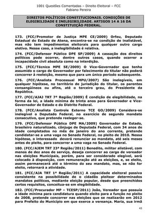 1001 Questões Comentadas – Direito Eleitoral – FCC
Fabiano Pereira
43
DIREITOS POLÍTICOS CONSTITUCIONAIS. CONDIÇÕES DE
ELEGIBILIDADE E INELEGIBILIDADE. ARTIGOS 14 A 16 DA
CONSTITUIÇÃO FEDERAL.
173. (FCC/Promotor de Justiça MPE CE/2009) Orfeu, Deputado
Estadual do Estado de Atena, encontra-se na condição de inalistável,
mas não tem impedimentos eleitorais para qualquer outro cargo
eletivo. Nesse caso, a inelegibilidade é relativa.
174. (FCC/Defensor Público DPE SP/2009) A cassação dos direitos
políticos pode ocorrer, dentre outros casos, quando ocorrer a
incapacidade civil absoluta como na interdição.
175. (FCC/Técnico MPE SE/2009) O Vice-Governador que tenha
assumido o cargo de Governador por falecimento do titular não poderá
concorrer à reeleição, mesmo que para um único período subsequente.
176. (FCC/Analista Processual MPU/2007) São inelegíveis, em
qualquer hipótese, no território de jurisdição do titular, os parentes
consangüíneos ou afins, até o terceiro grau, do Presidente da
República.
177. (FCC/AJAJ TRT 7ª Região/2009) É condição de elegibilidade, na
forma da lei, a idade mínima de trinta anos para Governador e Vice-
Governador de Estado e do Distrito Federal.
178. (FCC/Analista Controle Externo TCE GO/2009) Considera-se
inelegível o Deputado Federal, no exercício de segundo mandato
consecutivo, que pretenda reeleger-se.
179. (FCC/Defensor Público DPE MA/2009) Governador de Estado,
brasileiro naturalizado, cônjuge de Deputada Federal, com 34 anos de
idade completados no mês de janeiro do ano corrente, pretende
candidatar-se a uma vaga no Senado Federal, no pleito de 2010. Nessa
hipótese, o interessado deverá renunciar ao mandato, até seis meses
antes do pleito, para concorrer a uma vaga no Senado Federal.
180. (FCC/AJEM TRT 23ª Região/2011) Benedito, militar alistável, com
menos de dez anos de serviço, deseja concorrer ao cargo de vereador
nas eleições Municipais, porém, para ser considerado elegível, será
colocado à disposição, com remuneração até as eleições, e, se eleito,
assim permanecerá até o término do seu mandato, mas, se não for
eleito, retornará a atividade.
181. (FCC/AJA TRT 1ª Região/2011) A capacidade eleitoral passiva
consistente na possibilidade de o cidadão pleitear determinados
mandatos políticos, mediante eleição popular, desde que preenchidos
certos requisitos, conceitua-se em elegibilidade.
182. (FCC/Procurador MP – TCESP/2011) João, Vereador que possuía
a idade mínima para candidatura quando eleito para a função no pleito
de 2008, pretende concorrer nas eleições que se realizarão em 2012
para Prefeito do Município em que exerce a vereança. Maria, sua irmã
 
