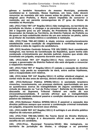 1001 Questões Comentadas – Direito Eleitoral – FCC
Fabiano Pereira
44
gêmea e também Vereadora do mesmo Município, pretende
candidatar-se à reeleição. Nessa hipótese, em tese, João deverá
renunciar ao mandato até seis meses antes do pleito, de modo a ser
elegível para Prefeito, e Maria estará impedida de concorrer à
reeleição, por ser parente consanguínea de 2º grau de titular de
mandato no Município.
183. (FCC/TJAA TRT 14ª Região/2011) São inelegíveis, no território de
jurisdição do titular, o cônjuge e os parentes consanguíneos ou afins,
até o segundo grau ou por adoção, do Presidente da República, de
Governador de Estado ou Território, do Distrito Federal, de Prefeito ou
de quem os haja substituído dentro de um ano anterior ao pleito, salvo
se já titular de mandato eletivo e candidato à reeleição.
184. (FCC/TJAA TRE-AP/2006) A idade mínima constitucionalmente
estabelecida como condição de elegibilidade é verificada tendo por
referência a data do registro da candidatura.
185. (FCC/Analista Controle Externo TCE GO/2009) Será considerado
inelegível, nos termos da Constituição da República, quem tenha sido
condenado criminalmente por decisão judicial, mesmo que ainda não
transitada em julgado, enquanto durarem seus efeitos.
186. (FCC/AJAA TRT 23ª Região/2011) Para concorrer a outros
cargos, o governador do Distrito Federal não está obrigado a renunciar
o respectivo mandato.
187. (FCC/TJAA TRT 1ª Região/2011) É vedada a cassação de direitos
políticos, cuja perda ou suspensão se dará, entre outras hipóteses,
com a incapacidade civil relativa.
188. (FCC/AJAA TRT 24ª Região/2011) O militar alistável elegível, se
contar mais de dez anos de serviço, deverá afastar-se da atividade.
189. (FCC/Defensor Público DPERS/2011) A sociedade brasileira
vivenciou, recentemente, um processo eleitoral, oportunidade em que
se questionava acerca da inelegibilidade de alguns candidatos em
virtude do disposto na "Lei da Ficha Limpa". Referida lei foi objeto de
discussão no Supremo Tribunal Federal em razão de sua
(in)constitucionalidade. É correto afirmar que a inelegibilidade
significa capacidade eleitoral passiva e condição obstativa ao exercício
passivo da cidadania.
190. (FCC/Defensor Público DPERS/2011) É possível a cassação dos
direitos políticos sempre que ocorrer a condenação criminal transitada
em julgado, enquanto durarem seus efeitos.
191. (FCC/AJEM TRT 22ª Região/2011) O sufrágio é um direito público
objetivo de natureza política.
192. (FCC/TJAJ TRE-BA/2003) Na Teoria Geral do Direito Eleitoral,
tecnicamente, sufrágio é o documento oficial onde se assinala a
escolha de um candidato.
193. (FCC/Proc. Municipal Teresina/2010) São inelegíveis, no
território de jurisdição do titular, o cônjuge e os parentes
 