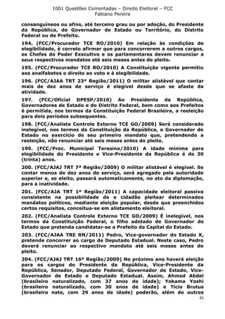 1001 Questões Comentadas – Direito Eleitoral – FCC
Fabiano Pereira
45
consanguíneos ou afins, até terceiro grau ou por adoção, do Presidente
da República, de Governador de Estado ou Território, do Distrito
Federal ou de Prefeito.
194. (FCC/Procurador TCE RO/2010) Em relação às condições de
elegibilidade, é correto afirmar que para concorrerem a outros cargos,
os Chefes do Poder Executivo e os parlamentares devem renunciar a
seus respectivos mandatos até seis meses antes do pleito.
195. (FCC/Procurador TCE RO/2010) A Constituição vigente permitiu
aos analfabetos o direito ao voto e à elegibilidade.
196. (FCC/AJAA TRT 23ª Região/2011) O militar alistável que contar
mais de dez anos de serviço é elegível desde que se afaste da
atividade.
197. (FCC/Oficial DPESP/2010) Ao Presidente da República,
Governadores de Estado e do Distrito Federal, bem como aos Prefeitos
é permitida, nos termos da Constituição Federal Brasileira, a reeleição
para dois períodos subsequentes.
198. (FCC/Analista Controle Externo TCE GO/2009) Será considerado
inelegível, nos termos da Constituição da República, o Governador de
Estado no exercício de seu primeiro mandato que, pretendendo a
reeleição, não renunciar até seis meses antes do pleito.
199. (FCC/Proc. Municipal Teresina/2010) A idade mínima para
elegibilidade do Presidente e Vice-Presidente da República é de 30
(trinta) anos.
200. (FCC/AJAJ TRT 7ª Região/2009) O militar alistável é elegível. Se
contar menos de dez anos de serviço, será agregado pela autoridade
superior e, se eleito, passará automaticamente, no ato da diplomação,
para a inatividade.
201. (FCC/AJA TRT 1ª Região/2011) A capacidade eleitoral passiva
consistente na possibilidade de o cidadão pleitear determinados
mandatos políticos, mediante eleição popular, desde que preenchidos
certos requisitos, conceitua-se em alistamento eleitoral.
202. (FCC/Analista Controle Externo TCE GO/2009) É inelegível, nos
termos da Constituição Federal, o filho adotado de Governador do
Estado que pretenda candidatar-se a Prefeito da Capital do Estado.
203. (FCC/AJAA TRE RN/2011) Pedro, Vice-governador do Estado X,
pretende concorrer ao cargo de Deputado Estadual. Neste caso, Pedro
deverá renunciar ao respectivo mandato até seis meses antes do
pleito.
204. (FCC/AJAJ TRT 16ª Região/2009) No próximo ano haverá eleição
para os cargos de Presidente da República, Vice-Presidente da
República, Senador, Deputado Federal, Governador de Estado, Vice-
Governador de Estado e Deputado Estadual. Assim, Ahmed Abdel
(brasileiro naturalizado, com 37 anos de idade); Yokama Yoshi
(brasileiro naturalizado, com 30 anos de idade) e Tício Brutus
(brasileiro nato, com 29 anos de idade) poderão, além de outros
 