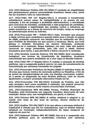 1001 Questões Comentadas – Direito Eleitoral – FCC
Fabiano Pereira
47
216. (FCC/Defensor Público DPE SP/2009) É condição de elegibilidade
dos parlamentares possuir nacionalidade brasileira. Nesse caso, tanto
faz ser brasileiro nato ou naturalizado.
217. (FCC/TJAA TRT 14ª Região/2011) A emenda à Constituição
estabelecerá outros casos de inelegibilidade e os prazos de sua
cessação, a fim de proteger a probidade administrativa, a moralidade
para exercício de mandato, considerada a vida pregressa do candidato,
e a normalidade e legitimidade das eleições contra a influência do
poder econômico ou o abuso do exercício de função, cargo ou emprego
na administração direta ou indireta.
218. (FCC/Procurador MP – TCESP/2011) João, Vereador que possuía
a idade mínima para candidatura quando eleito para a função no pleito
de 2008, pretende concorrer nas eleições que se realizarão em 2012
para Prefeito do Município em que exerce a vereança. Maria, sua irmã
gêmea e também Vereadora do mesmo Município, pretende
candidatar-se à reeleição. Nessa hipótese, em tese, João não poderá
concorrer ao cargo pretendido, pois não terá a idade mínima
necessária para tanto, o que permitirá a Maria concorrer à reeleição.
219. (FCC/Analista Controle Externo TCE GO/2009) Será considerado
inelegível, nos termos da Constituição da República, brasileiro
naturalizado que queira candidatar-se a uma vaga no Senado Federal.
220. (FCC/TJAA TRT 1ª Região/2011) É vedada a cassação de direitos
políticos, mas a suspensão poderá ocorrer no caso de cancelamento da
naturalização por sentença transitada em julgado.
221. (FCC/Procurador Prefeitura de Recife/2008) O indivíduo maior de
18 anos que invocar motivo de convicção política ou filosófica, a fim de
se eximir da obrigatoriedade do voto, em eleições municipais, sujeita-
se à perda ou suspensão de seus direitos políticos, caso se recuse
igualmente a cumprir prestação alternativa fixada em lei.
222. (FCC/Procurador TCE RO/2010) Cunhado de Prefeito, que não
seja vereador, bem como candidato à reeleição, não poderá concorrer
para eleições à vereança nesta mesma circunscrição municipal.
223. (FCC/Assistente MPE RS/2008) Perseu, Prefeito Municipal de
Poseidon, está terminando seu segundo mandato, decorrente de uma
reeleição. Nesse caso, sua inelegibilidade, em geral, é relativa.
224. (FCC/Técnico MPE SE/2009) O militar alistável é elegível e, se
contar com mais de dez anos de serviço, deverá afastar-se da
atividade.
225. (FCC/Auditor TCE AM/2007) A lei que altera o processo eleitoral é
inaplicável à eleição que lhe for subseqüente, seja no âmbito federal,
estadual ou municipal, independentemente do lapso temporal da
vigência da nova lei.
226. (FCC/Defensor Público DPE SP/2009) Dar-se-á a suspensão dos
direitos políticos para os condenados criminais com sentença
 