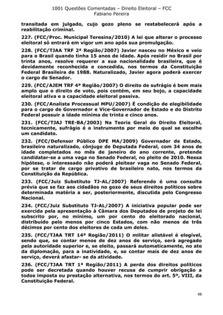 1001 Questões Comentadas – Direito Eleitoral – FCC
Fabiano Pereira
48
transitada em julgado, cujo gozo pleno se restabelecerá após a
reabilitação criminal.
227. (FCC/Proc. Municipal Teresina/2010) A lei que alterar o processo
eleitoral só entrará em vigor um ano após sua promulgação.
228. (FCC/TJAA TRF 2ª Região/2007) Javier nasceu no México e veio
para o Brasil quando tinha 15 anos de idade. Após residir no Brasil por
trinta anos, resolve requerer a sua nacionalidade brasileira, que é
devidamente reconhecida e concedida, nos termos da Constituição
Federal Brasileira de 1988. Naturalizado, Javier agora poderá exercer
o cargo de Senador.
229. (FCC/AJEM TRF 4ª Região/2007) O direito de sufrágio é bem mais
amplo que o direito de voto, pois contém, em seu bojo, a capacidade
eleitoral ativa e a capacidade eleitoral passiva.
230. (FCC/Analista Processual MPU/2007) É condição de elegibilidade
para o cargo de Governador e Vice-Governador de Estado e do Distrito
Federal possuir a idade mínima de trinta e cinco anos.
231. (FCC/TJAJ TRE-BA/2003) Na Teoria Geral do Direito Eleitoral,
tecnicamente, sufrágio é o instrumento por meio do qual se escolhe
um candidato.
232. (FCC/Defensor Público DPE MA/2009) Governador de Estado,
brasileiro naturalizado, cônjuge de Deputada Federal, com 34 anos de
idade completados no mês de janeiro do ano corrente, pretende
candidatar-se a uma vaga no Senado Federal, no pleito de 2010. Nessa
hipótese, o interessado não poderá pleitear vaga no Senado Federal,
por se tratar de cargo privativo de brasileiro nato, nos termos da
Constituição da República.
233. (FCC/Juiz Substituto TJ-AL/2007) Referendo é uma consulta
prévia que se faz aos cidadãos no gozo de seus direitos políticos sobre
determinada matéria a ser, posteriormente, discutida pelo Congresso
Nacional.
234. (FCC/Juiz Substituto TJ-AL/2007) A iniciativa popular pode ser
exercida pela apresentação à Câmara dos Deputados de projeto de lei
subscrito por, no mínimo, um por cento do eleitorado nacional,
distribuído pelo menos por cinco Estados, com não menos de três
décimos por cento dos eleitores de cada um deles.
235. (FCC/TJAA TRT 14ª Região/2011) O militar alistável é elegível,
sendo que, se contar menos de dez anos de serviço, será agregado
pela autoridade superior e, se eleito, passará automaticamente, no ato
da diplomação, para a inatividade, e, se contar mais de dez anos de
serviço, deverá afastar- se da atividade.
236. (FCC/TJAA TRT 1ª Região/2011) A perda dos direitos políticos
pode ser decretada quando houver recusa de cumprir obrigação a
todos imposta ou prestação alternativa, nos termos do art. 5º, VIII, da
Constituição Federal.
 