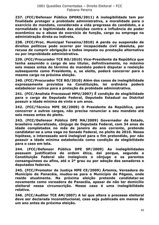 1001 Questões Comentadas – Direito Eleitoral – FCC
Fabiano Pereira
49
237. (FCC/Defensor Público DPERS/2011) A inelegibilidade tem por
finalidade proteger a probidade administrativa, a moralidade para o
exercício do mandato, considerada a vida pregressa do candidato, e a
normalidade e legitimidade das eleições contra a influência do poder
econômico ou o abuso do exercício de função, cargo ou emprego na
administração direta ou indireta.
238. (FCC/Proc. Municipal Teresina/2010) A perda ou suspensão de
direitos políticos pode ocorrer por incapacidade civil absoluta, por
recusa de cumprir obrigação a todos imposta ou prestação alternativa
ou por improbidade administrativa.
239. (FCC/Procurador TCE RO/2010) Vice-Presidente da República que
tenha assumido o cargo de seu titular, definitivamente, no máximo
seis meses antes do término do mandato poderá disputar a reeleição
subsequente como Presidente, e, se eleito, poderá concorrer para o
mesmo cargo na próxima eleição.
240. (FCC/Procurador TCE RO/2010) Além dos casos de inelegibilidade
expressamente previstos na Constituição, lei ordinária poderá
estabelecer outros para a proteção da probidade administrativa.
241. (FCC/Analista Processual MPU/2007) É condição de elegibilidade
para o cargo de Deputado Federal, Deputado Estadual ou Distrital
possuir a idade mínima de vinte e um anos.
242. (FCC/Técnico MPE SE/2009) O Presidente da República, para
concorrer a outros cargos, não precisa renunciar a seu mandato até
seis meses antes do pleito.
243. (FCC/Defensor Público DPE MA/2009) Governador de Estado,
brasileiro naturalizado, cônjuge de Deputada Federal, com 34 anos de
idade completados no mês de janeiro do ano corrente, pretende
candidatar-se a uma vaga no Senado Federal, no pleito de 2010. Nessa
hipótese, o interessado será inelegível para o fim pretendido, por não
possuir a idade mínima estabelecida como condição de elegibilidade
para o caso em tela.
244. (FCC/Defensor Público DPE SP/2009) As inelegibilidades
possuem justificativa de ordem ética, daí porque, segundo a
Constituição Federal são inelegíveis o cônjuge e os parentes
consanguíneos ou afins, até o 2º grau ou por adoção dos senadores e
deputados federais.
245. (FCC/Promotor de Justiça MPE CE/2009) Ártemis, Vereadora do
Município de Panacéia, mudou-se para o Município de Pégaso, onde
reside atualmente. Na próxima eleição pretende candidatar-se
novamente como vereadora de Panacéia, apesar de não ter domicílio
eleitoral nessa circunscrição. Nesse caso é uma inelegibilidade
relativa.
246. (FCC/Auditor TCE AM/2007) A lei que altera o processo eleitoral
deve ser declarada inconstitucional, caso seja publicada em menos de
um ano antes da próxima eleição.
 