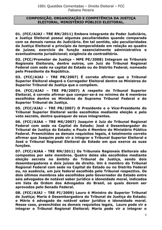 1001 Questões Comentadas – Direito Eleitoral – FCC
Fabiano Pereira
5
COMPOSIÇÃO, ORGANIZAÇÃO E COMPETÊNCIA DA JUSTIÇA
ELEITORAL. MINISTÉRIO PÚBLICO ELEITORAL.
01. (FCC/AJAJ - TRE RN/2011) Embora integrante do Poder Judiciário,
a Justiça Eleitoral possui algumas peculiaridades quando comparada
com os demais ramos do Judiciário. Em tal sentido, são peculiaridades
da Justiça Eleitoral o princípio da temporalidade em relação ao quadro
de juízes; exercício de função essencialmente administrativa e
eventualmente jurisdicional; exigência de contraditório.
02. (FCC/Promotor de Justiça - MPE PE/2008) Integram os Tribunais
Regionais Eleitorais, dentre outros, um Juiz do Tribunal Regional
Federal com sede na capital do Estado ou do Distrito Federal, nomeado
pelo Presidente da República.
03. (FCC/AJAJ – TRE PB/2007) É correto afirmar que o Tribunal
Superior Eleitoral elegerá o Corregedor Eleitoral dentre os Ministros do
Superior Tribunal de Justiça que o compõem.
04. (FCC/AJAJ – TRE PB/2007) A respeito do Tribunal Superior
Eleitoral, é correto afirmar que compor-se-á no mínimo de 6 membros
escolhidos dentre os Ministros do Supremo Tribunal Federal e do
Superior Tribunal de Justiça.
05. (FCC/AJAJ – TRE PB/2007) O Presidente e o Vice-Presidente do
Tribunal Superior Eleitoral serão escolhidos mediante eleição e pelo
voto secreto, dentre quaisquer de seus integrantes.
06. (FCC/AJAA – TRE MS/2007) Joaquim é Juiz do Tribunal Regional
Federal com sede na Capital do Estado; José é Desembargador do
Tribunal de Justiça do Estado; e Paulo é Membro do Ministério Público
Federal. Preenchidos os demais requisitos legais, é totalmente correto
afirmar que Joaquim pode vir a integrar o Tribunal Superior Eleitoral e
José o Tribunal Regional Eleitoral do Estado em que exerce as suas
funções.
07. (FCC/AJAA - TRE RN/2011) Os Tribunais Regionais Eleitorais são
compostos por sete membros. Quatro deles são escolhidos mediante
eleição secreta no âmbito do Tribunal de Justiça, sendo dois
desembargadores e dois juízes de direito. Um é membro do Tribunal
Regional Federal com sede na Capital do Estado ou no Distrito Federal
ou, na ausência, um juiz federal escolhido pelo Tribunal respectivo. Os
dois últimos membros são escolhidos pelo Governador do Estado entre
seis advogados de notável saber jurídico e idoneidade moral, indicados
em lista da Ordem dos Advogados do Brasil, os quais devem ser
aprovados pelo Senado Federal.
08. (FCC/AJAJ – TRE PI/2009) Lauro é Ministro do Superior Tribunal
de Justiça; Maria é Desembargadora do Tribunal de Justiça do Estado;
e Mário é advogado de notável saber jurídico e idoneidade moral.
Nesse caso, preenchidas os demais requisitos legais, Lauro pode vir a
integrar o Tribunal Regional Eleitoral; Maria pode vir a integrar o
 
