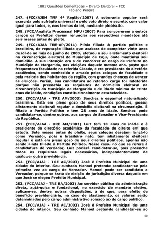 1001 Questões Comentadas – Direito Eleitoral – FCC
Fabiano Pereira
50
247. (FCC/AJEM TRF 4ª Região/2007) A soberania popular será
exercida pelo sufrágio universal e pelo voto direto e secreto, com valor
igual para todos, e, nos termos da lei, mediante plebiscito.
248. (FCC/Analista Processual MPU/2007) Para concorrerem a outros
cargos os Prefeitos devem renunciar aos respectivos mandatos até
seis meses antes do pleito.
249. (FCC/AJAA TRE-AP/2011) Plínio filiado à partido político e
brasileiro, de reputação ilibada que acabara de completar vinte anos
de idade no mês de junho de 2008, efetuou o seu alistamento eleitoral
na circunscrição eleitoral do Município de Caju, onde mantinha seu
domicilio. A sua intenção era a de concorrer ao cargo de Prefeito no
Município de Margarida, nas eleições daquele mesmo ano, posto que
frequentava faculdade na referida Cidade, e era presidente do diretório
acadêmico, sendo conhecido e amado pelos colegas de faculdade e
pela maioria dos habitantes da região, com grandes chances de vencer
as eleições. Porém, sua candidatura ao referido cargo foi indeferida
porque não preenchia os requisitos de domicílio eleitoral na
circunscrição do Município de Margarida e de idade mínima de trinta
anos de idade, condições constitucionalmente estabelecidas.
250. (FCC/AJAA - TRE AM/2003) Sanchez é espanhol naturalizado
brasileiro. Está em pleno gozo de seus direitos políticos, possui
alistamento eleitoral regular e domicílio eleitoral na circunscrição. É
filiado a Partido Político e tem 28 anos de idade. Sanchez pode
candidatar-se, dentre outros, aos cargos de Senador e Vice-Presidente
da República.
251. (FCC/AJAA - TRE AM/2003) Luiz tem 18 anos de idade e é
presidente do diretório acadêmico da faculdade de direito em que
estuda. Sete meses antes do pleito, seus colegas desejam lançá-lo
como Vereador, pois é brasileiro nato, tem alistamento eleitoral
regular e está em pleno gozo de seus direitos políticos, apenas não
sendo ainda filiado a Partido Político. Nesse caso, no que se refere à
candidatura de Vereador, Luiz poderá candidatar-se, pois preenche
todos os requisitos legais necessários, independentemente de
qualquer outra providência.
252. (FCC/AJAJ - TRE AC/2003) José é Prefeito Municipal de uma
cidade do interior. Seu cunhado Manoel pretende candidatar-se pela
primeira vez ao cargo de Vereador. Manoel pode ser candidato a
Vereador, porque se trata de eleição de jurisdição diversa daquela em
que José se elegeu Prefeito Municipal.
253. (FCC/AJAJ - TRE BA/2003) Ao servidor público da administração
direta, autárquica e fundacional, no exercício de mandato eletivo,
aplicam-se, dentre outras disposições, a de que, para efeito de
benefício previdenciário, no caso de afastamento, os valores serão
determinados pelo cargo administrativo somado ao do cargo político.
254. (FCC/AJAJ - TRE AC/2003) José é Prefeito Municipal de uma
cidade do interior. Seu cunhado Manoel pretende candidatar-se ao
 