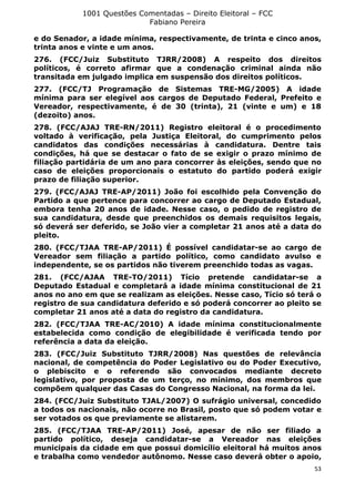 1001 Questões Comentadas – Direito Eleitoral – FCC
Fabiano Pereira
53
e do Senador, a idade mínima, respectivamente, de trinta e cinco anos,
trinta anos e vinte e um anos.
276. (FCC/Juiz Substituto TJRR/2008) A respeito dos direitos
políticos, é correto afirmar que a condenação criminal ainda não
transitada em julgado implica em suspensão dos direitos políticos.
277. (FCC/TJ Programação de Sistemas TRE-MG/2005) A idade
mínima para ser elegível aos cargos de Deputado Federal, Prefeito e
Vereador, respectivamente, é de 30 (trinta), 21 (vinte e um) e 18
(dezoito) anos.
278. (FCC/AJAJ TRE-RN/2011) Registro eleitoral é o procedimento
voltado à verificação, pela Justiça Eleitoral, do cumprimento pelos
candidatos das condições necessárias à candidatura. Dentre tais
condições, há que se destacar o fato de se exigir o prazo mínimo de
filiação partidária de um ano para concorrer às eleições, sendo que no
caso de eleições proporcionais o estatuto do partido poderá exigir
prazo de filiação superior.
279. (FCC/AJAJ TRE-AP/2011) João foi escolhido pela Convenção do
Partido a que pertence para concorrer ao cargo de Deputado Estadual,
embora tenha 20 anos de idade. Nesse caso, o pedido de registro de
sua candidatura, desde que preenchidos os demais requisitos legais,
só deverá ser deferido, se João vier a completar 21 anos até a data do
pleito.
280. (FCC/TJAA TRE-AP/2011) É possível candidatar-se ao cargo de
Vereador sem filiação a partido político, como candidato avulso e
independente, se os partidos não tiverem preenchido todas as vagas.
281. (FCC/AJAA TRE-TO/2011) Tício pretende candidatar-se a
Deputado Estadual e completará a idade mínima constitucional de 21
anos no ano em que se realizam as eleições. Nesse caso, Tício só terá o
registro de sua candidatura deferido e só poderá concorrer ao pleito se
completar 21 anos até a data do registro da candidatura.
282. (FCC/TJAA TRE-AC/2010) A idade mínima constitucionalmente
estabelecida como condição de elegibilidade é verificada tendo por
referência a data da eleição.
283. (FCC/Juiz Substituto TJRR/2008) Nas questões de relevância
nacional, de competência do Poder Legislativo ou do Poder Executivo,
o plebiscito e o referendo são convocados mediante decreto
legislativo, por proposta de um terço, no mínimo, dos membros que
compõem qualquer das Casas do Congresso Nacional, na forma da lei.
284. (FCC/Juiz Substituto TJAL/2007) O sufrágio universal, concedido
a todos os nacionais, não ocorre no Brasil, posto que só podem votar e
ser votados os que previamente se alistarem.
285. (FCC/TJAA TRE-AP/2011) José, apesar de não ser filiado a
partido político, deseja candidatar-se a Vereador nas eleições
municipais da cidade em que possui domicílio eleitoral há muitos anos
e trabalha como vendedor autônomo. Nesse caso deverá obter o apoio,
 