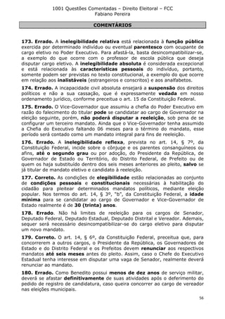 1001 Questões Comentadas – Direito Eleitoral – FCC
Fabiano Pereira
56
COMENTÁRIOS
173. Errado. A inelegibilidade relativa está relacionada à função pública
exercida por determinado indivíduo ou eventual parentesco com ocupante de
cargo eletivo no Poder Executivo. Para afastá-la, basta desincompatibilizar-se,
a exemplo do que ocorre com o professor de escola pública que deseja
disputar cargo eletivo. A inelegibilidade absoluta é considerada excepcional
e está relacionada às características pessoais do indivíduo, portanto,
somente podem ser previstas no texto constitucional, a exemplo do que ocorre
em relação aos inalistáveis (estrangeiros e conscritos) e aos analfabetos.
174. Errado. A incapacidade civil absoluta ensejará a suspensão dos direitos
políticos e não a sua cassação, que é expressamente vedada em nosso
ordenamento jurídico, conforme preceitua o art. 15 da Constituição Federal.
175. Errado. O Vice-Governador que assumiu a chefia do Poder Executivo em
razão do falecimento do titular pode se candidatar ao cargo de Governador na
eleição seguinte, porém, não poderá disputar a reeleição, sob pena de se
configurar um terceiro mandato. Ainda que o Vice-Governador tenha assumido
a Chefia do Executivo faltando 06 meses para o término do mandato, esse
período será contado como um mandato integral para fins de reeleição.
176. Errado. A inelegibilidade reflexa, prevista no art. 14, § 7º, da
Constituição Federal, incide sobre o cônjuge e os parentes consanguíneos ou
afins, até o segundo grau ou por adoção, do Presidente da República, de
Governador de Estado ou Território, do Distrito Federal, de Prefeito ou de
quem os haja substituído dentro dos seis meses anteriores ao pleito, salvo se
já titular de mandato eletivo e candidato à reeleição.
177. Correto. As condições de elegibilidade estão relacionadas ao conjunto
de condições pessoais e constitucionais necessárias à habilitação do
cidadão para pleitear determinados mandatos políticos, mediante eleição
popular. Nos termos do art. 14, § 3º, “b”, da Constituição Federal, a idade
mínima para se candidatar ao cargo de Governador e Vice-Governador de
Estado realmente é de 30 (trinta) anos.
178. Errado. Não há limites de reeleição para os cargos de Senador,
Deputado Federal, Deputado Estadual, Deputado Distrital e Vereador. Ademais,
sequer será necessário desincompatibilizar-se do cargo eletivo para disputar
um novo mandato.
179. Correto. O art. 14, § 6º, da Constituição Federal, preceitua que, para
concorrerem a outros cargos, o Presidente da República, os Governadores de
Estado e do Distrito Federal e os Prefeitos devem renunciar aos respectivos
mandatos até seis meses antes do pleito. Assim, caso o Chefe do Executivo
Estadual tenha interesse em disputar uma vaga de Senador, realmente deverá
renunciar ao mandato.
180. Errado. Como Benedito possui menos de dez anos de serviço militar,
deverá se afastar definitivamente de suas atividades após o deferimento do
pedido de registro de candidatura, caso queira concorrer ao cargo de vereador
nas eleições municipais.
 