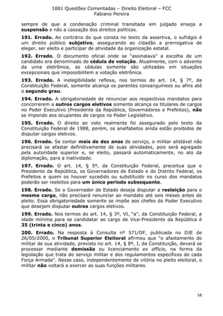 1001 Questões Comentadas – Direito Eleitoral – FCC
Fabiano Pereira
58
sempre de que a condenação criminal transitada em julgado enseja a
suspensão e não a cassação dos direitos políticos.
191. Errado. Ao contrário do que consta no texto da assertiva, o sufrágio é
um direito público subjetivo, assegurando ao cidadão a prerrogativa de
eleger, ser eleito e participar de atividade da organização estatal.
192. Errado. O documento oficial onde se “assinalava” a escolha de um
candidato era denominado de cédula de votação. Atualmente, com o advento
da urna eletrônica, as cédulas somente são utilizadas em situações
excepcionais que impossibilitem a votação eletrônica.
193. Errado. A inelegibilidade reflexa, nos termos do art. 14, § 7º, da
Constituição Federal, somente alcança os parentes consanguíneos ou afins até
o segundo grau.
194. Errado. A obrigatoriedade de renunciar aos respectivos mandatos para
concorrerem a outros cargos eletivos somente alcança os titulares de cargos
no Poder Executivo (Presidente da República, Governadores e Prefeitos), não
se impondo aos ocupantes de cargos no Poder Legislativo.
195. Errado. O direito ao voto realmente foi assegurado pelo texto da
Constituição Federal de 1988, porém, os analfabetos ainda estão proibidos de
disputar cargos eletivos.
196. Errado. Se contar mais de dez anos de serviço, o militar alistável não
precisará se afastar definitivamente de suas atividades, pois será agregado
pela autoridade superior e, se eleito, passará automaticamente, no ato da
diplomação, para a inatividade.
197. Errado. O art. 14, § 5º, da Constituição Federal, preceitua que o
Presidente da República, os Governadores de Estado e do Distrito Federal, os
Prefeitos e quem os houver sucedido ou substituído no curso dos mandatos
poderão ser reeleitos para um único período subsequente.
198. Errado. Se o Governador de Estado deseja disputar a reeleição para o
mesmo cargo, não precisará renunciar ao mandato até seis meses antes do
pleito. Essa obrigatoriedade somente se impõe aos chefes do Poder Executivo
que desejam disputar outros cargos eletivos.
199. Errado. Nos termos do art. 14, § 3º, VI, “a”, da Constituição Federal, a
idade mínima para se candidatar ao cargo de Vice-Presidente da República é
35 (trinta e cinco) anos.
200. Errado. Na resposta à Consulta nº 571/DF, publicada no DJE de
26/05/2000, o Tribunal Superior Eleitoral afirmou que “o afastamento do
militar de sua atividade, previsto no art. 14, § 8º, I, da Constituição, deverá se
processar mediante demissão ou licenciamento ex officio, na forma da
legislação que trata do serviço militar e dos regulamentos específicos de cada
Força Armada”. Nesse caso, independentemente de vitória no pleito eleitoral, o
militar não voltará a exercer as suas funções militares.
 