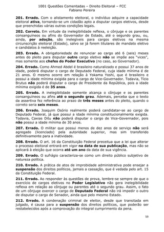 1001 Questões Comentadas – Direito Eleitoral – FCC
Fabiano Pereira
59
201. Errado. Com o alistamento eleitoral, o indivíduo adquire a capacidade
eleitoral ativa, tornando-se um cidadão apto a disputar cargos eletivos, desde
que preenchidas várias outras condições legais.
202. Correto. Em virtude da inelegibilidade reflexa, o cônjuge e os parentes
consanguíneos ou afins do Governador de Estado, até o segundo grau, ou,
ainda, por adoção, são inelegíveis para cargos eletivos na mesma
circunscrição eleitoral (Estado), salvo se já forem titulares de mandato eletivo
e candidatos à reeleição.
203. Errado. A obrigatoriedade de renunciar ao cargo até 6 (seis) meses
antes do pleito para disputar outro cargo eletivo não se impõe aos “vices”,
mas somente aos chefes do Poder Executivo (no caso, ao Governador).
204. Errado. Como Ahmed Abdel é brasileiro naturalizado e possui 37 anos de
idade, poderá disputar o cargo de Deputado Federal, cuja idade mínima é de
21 anos. O mesmo ocorre em relação à Yokama Yoshi, que é brasileiro e
possui a idade mínima exigida para o cargo de Vice-Governador. Todavia, Tício
Brutus não poderá disputar o cargo de Presidente da República, pois a idade
mínima exigida é de 35 anos.
205. Errado. A inelegibilidade somente alcança o cônjuge e os parentes
consanguíneos ou afins até o segundo grau. Ademais, perceba que o texto
da assertiva fez referência ao prazo de três meses antes do pleito, quando o
correto seria seis meses.
206. Errado. Joaquim Osório realmente poderá candidatar-se ao cargo de
Deputado Federal, já que possui a idade mínima constitucionalmente exigida.
Todavia, Caxias Ditu não poderá disputar o cargo de Vice-Governador, pois
não possui a idade mínima de 30 anos.
207. Errado. O militar que possui menos de dez anos de serviço não será
agregado (licenciado) pela autoridade superior, mas sim transferido
definitivamente para a inatividade.
208. Errado. O art. 16 da Constituição Federal preceitua que a lei que alterar
o processo eleitoral entrará em vigor na data de sua publicação, mas não se
aplicará à eleição que ocorra até um ano da data de sua vigência.
209. Errado. O sufrágio caracteriza-se como um direito público subjetivo de
natureza política.
210. Errado. A prática de atos de improbidade administrativa pode ensejar a
suspensão dos direitos políticos, jamais a cassação, que é vedada pelo art. 15
da Constituição Federal.
211. Errado. Ao responder às questões de prova, lembre-se sempre de que o
exercício de cargos eletivos no Poder Legislativo não gera inelegibilidade
reflexa em relação ao cônjuge ou parentes até o segundo grau. Assim, o fato
de um cônjuge exercer o cargo de Deputado Federal não irá impedir o outro
de disputar o cargo de Senador, ainda que pelo mesmo Estado.
212. Errado. A condenação criminal de eleitor, desde que transitada em
julgado, é causa para a suspensão dos direitos políticos, que poderão ser
restabelecidos após a comprovação do integral cumprimento da pena.
 