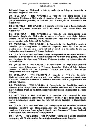 1001 Questões Comentadas – Direito Eleitoral – FCC
Fabiano Pereira
6
Tribunal Superior Eleitoral; e Mário pode vir a integrar somente o
Tribunal Regional Eleitoral.
09. (FCC/TJAA – TRE AP/2011) A respeito da composição dos
Tribunais Regionais Eleitorais, é correto afirmar que deles não farão
parte Desembargadores, a não ser por nomeação do Presidente da
República.
10. (FCC/TJAA – TRE AP/2011) É correto afirmar que o Presidente de
Tribunal Regional Eleitoral será nomeado pelo Presidente da
República.
11. (FCC/TJAA – TRE AP/2011) A respeito da composição dos
Tribunais Regionais Eleitorais, é correto afirmar que dois Juízes,
dentre Juízes de Direito, serão escolhidos, mediante eleição e pelo
voto secreto, pelo Tribunal de Justiça.
12. (FCC/TJAA – TRE AP/2011) O Presidente da República poderá
nomear para integrarem o Tribunal Superior Eleitoral dois juízes
dentre seis advogados de notável saber jurídico e idoneidade moral,
indicados pelo Supremo Tribunal Federal.
13. (FCC/TJAA – TRE AP/2011) Para integrarem o Tribunal Superior
Eleitoral o Presidente da República poderá nomear três juízes, dentre
os Ministros do Supremo Tribunal Federal, dentre os integrantes de
lista tríplice.
14. (FCC/TJAA – TRE AP/2011) O Presidente da República poderá
nomear para integrarem o Tribunal Superior Eleitoral três juízes,
dentre os Ministros do Superior Tribunal de Justiça, dentre os
integrantes de lista tríplice.
15. (FCC/AJAA – TRE PB/2007) A respeito do Tribunal Superior
Eleitoral, é correto afirmar que não tem caráter permanente, posto que
funciona somente durante o período eleitoral até o julgamento do
último recurso.
16. (FCC/TJAA – TRE AP/2011) O Presidente da República poderá
nomear para integrarem o Tribunal Superior Eleitoral um juiz oriundo
do Ministério Público Federal, escolhido dentre os integrantes de lista
tríplice.
17. (FCC/TJAA – TRE AP/2011) A respeito da composição dos
Tribunais Regionais Eleitorais, é correto afirmar que deles não farão
parte advogados, ainda que de notável saber jurídico e idoneidade
moral.
18. (FCC/TJAA – TRE AP/2011) Na composição do Tribunal Superior
Eleitoral existirá um Desembargador de Tribunal de Justiça de
qualquer Estado da Federação, indicado pelo Supremo Tribunal Federal
e nomeado pelo Presidente da República.
19. (FCC/AJ – Taquigrafia – TRE PI/2009) Compete à Junta Eleitoral
designar, até 60 dias antes das eleições, os locais das Seções.
 