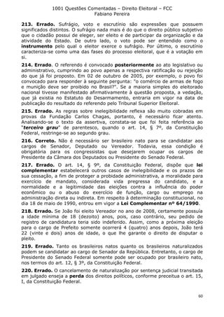 1001 Questões Comentadas – Direito Eleitoral – FCC
Fabiano Pereira
60
213. Errado. Sufrágio, voto e escrutínio são expressões que possuem
significados distintos. O sufrágio nada mais é do que o direito público subjetivo
que o cidadão possui de eleger, ser eleito e de participar da organização e da
atividade do Estado. De outro lado, o voto pode ser entendido como o
instrumento pelo qual o eleitor exerce o sufrágio. Por último, o escrutínio
caracteriza-se como uma das fases do processo eleitoral, que é a votação em
si.
214. Errado. O referendo é convocado posteriormente ao ato legislativo ou
administrativo, cumprindo ao povo apenas a respectiva ratificação ou rejeição
do que já foi proposto. Em 02 de outubro de 2005, por exemplo, o povo foi
convocado para responder à seguinte pergunta: "o comércio de armas de fogo
e munição deve ser proibido no Brasil?". Se a maioria simples do eleitorado
nacional tivesse manifestado afirmativamente à questão proposta, a vedação,
que já existia no Estatuto do Desarmamento, entraria em vigor na data de
publicação do resultado do referendo pelo Tribunal Superior Eleitoral.
215. Errado. As regras sobre inelegibilidade reflexa são muito cobradas em
provas da Fundação Carlos Chagas, portanto, é necessário ficar atento.
Analisando-se o texto da assertiva, constata-se que foi feita referência ao
“terceiro grau” de parentesco, quando o art. 14, § 7º, da Constituição
Federal, restringe-se ao segundo grau.
216. Correto. Não é necessário ser brasileiro nato para se candidatar aos
cargos de Senador, Deputado ou Vereador. Todavia, essa condição é
obrigatória para os congressistas que desejarem ocupar os cargos de
Presidente da Câmara dos Deputados ou Presidente do Senado Federal.
217. Errado. O art. 14, § 9º, da Constituição Federal, dispõe que lei
complementar estabelecerá outros casos de inelegibilidade e os prazos de
sua cessação, a fim de proteger a probidade administrativa, a moralidade para
exercício de mandato, considerada vida pregressa do candidato, e a
normalidade e a legitimidade das eleições contra a influência do poder
econômico ou o abuso do exercício de função, cargo ou emprego na
administração direta ou indireta. Em respeito à determinação constitucional, no
dia 18 de maio de 1990, entrou em vigor a Lei Complementar nº 64/1990.
218. Errado. Se João foi eleito Vereador no ano de 2008, certamente possuía
a idade mínima de 18 (dezoito) anos, pois, caso contrário, seu pedido de
registro de candidatura teria sido indeferido. Assim, como a próxima eleição
para o cargo de Prefeito somente ocorrerá 4 (quatro) anos depois, João terá
22 (vinte e dois) anos de idade, o que lhe garante o direito de disputar o
pleito.
219. Errado. Tanto os brasileiros natos quanto os brasileiros naturalizados
podem se candidatar ao cargo de Senador da República. Entretanto, o cargo de
Presidente do Senado Federal somente pode ser ocupado por brasileiro nato,
nos termos do art. 12, § 3º, da Constituição Federal.
220. Errado. O cancelamento de naturalização por sentença judicial transitada
em julgado enseja a perda dos direitos políticos, conforme preceitua o art. 15,
I, da Constituição Federal.
 