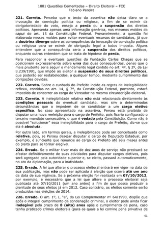 1001 Questões Comentadas – Direito Eleitoral – FCC
Fabiano Pereira
61
221. Correto. Perceba que o texto da assertiva não deixa claro se a
invocação de convicção política ou religiosa, a fim de se eximir da
obrigatoriedade do voto, enseja a perda ou a suspensão dos direitos
políticos. Apresenta apenas uma informação genérica, nos mesmos moldes do
caput do art. 15 da Constituição Federal. Provavelmente, a questão foi
elaborada nesses moldes para evitar eventuais recursos de candidatos, já que
a doutrina diverge sobre as consequências da invocação de convicção política
ou religiosa para se eximir de obrigação legal a todos imposta. Alguns
entendem que a consequência seria a suspensão dos direitos políticos,
enquanto outros entendem que se trata de hipótese de perda.
Para responder a eventuais questões da Fundação Carlos Chagas que se
posicionem expressamente sobre uma das duas consequências, penso que o
mais prudente seria seguir o mandamento legal contido no art. 4º, § 2º, da Lei
8.239/1991, que impõe ao eleitor a suspensão de seus direitos políticos,
que poderão ser restabelecidos, a qualquer tempo, mediante cumprimento das
obrigações devidas.
222. Correto. Sobre o cunhado do Prefeito incide as regras de inelegibilidade
reflexa, contidas no art. 14, § 7º, da Constituição Federal, portanto, estará
impedido de concorrer ao cargo de Vereador na mesma circunscrição eleitoral.
223. Correto. A inelegibilidade relativa não está relacionada diretamente às
condições pessoais do eventual candidato, mas sim a determinadas
circunstâncias que o impedem de se candidatar a um cargo eletivo
específico. No caso apresentado na assertiva, Perseu está proibido de
disputar uma nova reeleição para o cargo de Prefeito, pois ficaria configurado o
terceiro mandato consecutivo, o que é vedado pela Constituição. Como não é
possível “solucionar” essa inelegibilidade para o cargo de Prefeito, diz-se que
ela é absoluta.
Por outro lado, em termos gerais, a inelegibilidade pode ser conceituada como
relativa, pois, se Perseu desejar disputar o cargo de Deputado Estadual, por
exemplo, é suficiente que renuncie ao cargo de Prefeito até seis meses antes
do pleito para se tornar elegível.
224. Errado. Se o militar tiver mais de dez anos de serviço não precisará se
afastar definitivamente de suas atividades para disputar cargos eletivos, pois
será agregado pela autoridade superior e, se eleito, passará automaticamente,
no ato da diplomação, para a inatividade.
225. Errado. A lei que alterar o processo eleitoral entrará em vigor na data de
sua publicação, mas não pode ser aplicada à eleição que ocorra até um ano
da data de sua vigência. Se a próxima eleição for realizada em 07/10/2012,
por exemplo, é necessário que a lei que altere o processo eleitoral seja
publicada até 07/10/2011 (um ano antes) a fim de que possa produzir a
plenitude de seus efeitos já em 2012. Caso contrário, os efeitos somente serão
produzidos nas eleições de 2014.
226. Errado. O art. 1º, I, “e”, da Lei Complementar nº 64/1990, dispõe que
após o integral cumprimento da condenação criminal, o eleitor pode ainda ficar
inelegível pelo prazo de 8 (oito) anos após o cumprimento da pena, caso
tenha praticado crimes eleitorais (para os quais a lei comine pena privativa de
 