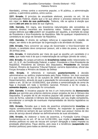 1001 Questões Comentadas – Direito Eleitoral – FCC
Fabiano Pereira
62
liberdade), crimes contra a economia popular, a fé pública, a administração
pública, o patrimônio público, entre outros.
227. Errado. O princípio da anualidade eleitoral, previsto no art. 16 da
Constituição Federal, dispõe que a lei que alterar o processo eleitoral entrará
em vigor na data de sua publicação. Todavia, não se aplica à eleição que
ocorra até um ano da data de sua vigência.
228. Correto. Em regra, aos brasileiros naturalizados são concedidos os
mesmos direitos inerentes aos brasileiros natos. Todavia, existem alguns
cargos eletivos que não podem ser ocupados por aqueles, a exemplo do cargo
de Presidente e Vice-Presidente da República. Não há qualquer impedimento à
candidatura ao cargo de Senador da República.
229. Correto. O direito de sufrágio refere-se à capacidade do cidadão de
eleger, ser eleito e de participar da organização e da atividade do Estado.
230. Errado. Para concorrer ao cargo de Governador e Vice-Governador de
Estado, o candidato deve comprovar possuir, até a data da posse, a idade de
30 (trinta) anos.
231. Errado. O instrumento por meio do qual se escolhe um candidato é o
voto, que nada mais é do que a materialização do sufrágio (direito de votar).
232. Errado. Os cargos privativos de brasileiros natos estão relacionados no
art. 12, § 3º, da Constituição Federal, a saber: Presidente e Vice-Presidente da
República; Presidente da Câmara dos Deputados; Presidente do Senado
Federal; Ministro do Supremo Tribunal Federal; carreira diplomática; oficial das
Forças Armadas e Ministro de Estado da Defesa
233. Errado. O referendo é realizado posteriormente à decisão
administrativa ou política implementada pelo Poder Público. Um bom exemplo
é o que ocorreu no dia 23 de outubro de 2005 (envolvendo do Estatuto do
Desarmamento), através do qual a população foi convocada para se manifestar
sobre o art. 35 da Lei 10.826/2003, que proibia a comercialização de arma de
fogo e munição em todo o território nacional. Primeiro a lei foi criada e,
somente depois, a população foi consultada.
234. Correto. A iniciativa popular de leis é um instrumento da democracia
direta que permite aos próprios eleitores propor projetos de leis à Câmara dos
Deputados. O projeto de lei de iniciativa popular não poderá ser rejeitado por
vício de forma, cabendo à Câmara dos Deputados, por seu órgão competente,
providenciar a correção de eventuais impropriedades de técnica legislativa ou
de redação.
235. Errado. Perceba que o texto da assertiva simplesmente inverteu as
regras constitucionais impostas aos militares. Ao responder às questões de
prova, lembre-se sempre de que somente o militar que possuir menos de dez
anos de serviço deverá afastar-se definitivamente de suas atividades.
236. Errado. Ao elaborar o texto da assertiva, a Fundação Carlos Chagas
fundamentou-se no art. 4º da Lei 8.239/1991, que impõe a suspensão dos
direitos políticos no caso de recusa em cumprir obrigação a todos imposta ou
prestação alternativa. Fique atento, pois essa é a tendência (suspensão dos
direitos políticos) para todas as demais provas.
 