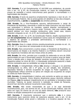 1001 Questões Comentadas – Direito Eleitoral – FCC
Fabiano Pereira
63
237. Correto. É a Lei Complementar nº 64/1990 que estabelece, de acordo
com o art. 14, § 9º, da Constituição Federal, os casos de inelegibilidade,
prazos de cessação e outros instrumentos para garantir a normalidade e a
legitimidade das eleições.
238. Correto. O texto da assertiva simplesmente reproduziu o teor do art. 15
da Constituição Federal, não se preocupando em detalhar se tais atos ensejam,
especificamente, a perda ou suspensão dos direitos políticos.
239. Errado. Se o Vice-Presidente assumiu definitivamente o cargo de
Presidente da República, exercendo a chefia do Poder Executivo nos seis meses
que antecedem o término do mandato, poderá disputar normalmente a
reeleição subsequente para o mesmo cargo. Contudo, caso seja reeleito, não
poderá pleitear um novo mandato consecutivo, pois, nesse caso, estaria
violando o disposto no art. 14, § 5º, da Constituição Federal.
240. Errado. O art. 14, § 9º, da Constituição Federal, dispõe expressamente
que lei complementar deverá estabelecer outros casos de inelegibilidade com
o objetivo de garantir a probidade administrativa, a normalidade e a
legitimidade das eleições.
241. Correto. Essa é a idade mínima constitucionalmente prevista no art. 14,
§ 3º, VI, “c”, e que deve ser comprovada no ato da posse.
242. Errado. Para concorrerem a outros cargos, o Presidente da República, os
Governadores de Estado e do Distrito Federal e os Prefeitos devem renunciar
aos respectivos mandatos até seis meses antes do pleito.
243. Errado. De início, perceba que a questão foi elaborada no ano de 2009,
oportunidade em que o Governador possuía 34 (trinta e quatro) anos de idade.
Como a eleição para o cargo de Senador somente ocorrerá em 2010, com a
respectiva posse no início de 2011, o interessado certamente possuirá a idade
mínima necessária para se candidatar ao cargo de desejado.
244. Errado. A inelegibilidade reflexa não alcança o cônjuge e os parentes
consanguíneos ou afins, até o 2º grau, ou por adoção, dos senadores,
deputados federais e demais ocupantes de cargos no Poder Legislativo. A
inelegibilidade reflexa somente se aplica em relação aos ocupantes de cargos
na chefia do Poder Executivo.
245. Correto. A inelegibilidade é relativa, pois somente se aplica ao cargo de
Vereadora em Panaceia. Como Ártemis atualmente possui domicílio eleitoral
em Pégaso, não há qualquer impedimento em se candidatar a Vereadora neste
município. Todavia, se quiser concorrer à reeleição na cidade de Panaceia,
deverá fixar domicílio eleitoral novamente nesta cidade.
246. Errado. Não existe necessidade de que a lei seja declarada
inconstitucional, pois, nos termos do art. 16 da Constituição Federal, caso ela
entre em vigor há menos de um ano do pleito eleitoral, não produzirá seus
efeitos na eleição subsequente à sua publicação.
247. Correto. É importante esclarecer que o plebiscito não é o único
instrumento para exercício direto da soberania popular, pois o art. 14 da
Constituição Federal ainda prevê o referendo e a iniciativa popular de leis.
 