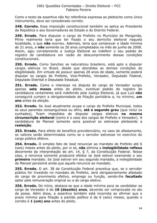 1001 Questões Comentadas – Direito Eleitoral – FCC
Fabiano Pereira
64
Como o texto da assertiva não fez referência expressa ao plebiscito como único
instrumento, deve ser considerado correto.
248. Correto. Essa imposição constitucional também se aplica ao Presidente
da República e aos Governadores de Estado e do Distrito Federal.
249. Errado. Para disputar o cargo de Prefeito no Município de Margarida,
Plínio realmente teria que ter fixado o seu domicílio eleitoral naquela
localidade, o que não ocorreu. Ademais, teria que comprovar a idade mínima
de 21 anos, e não somente os 20 anos completados no mês de junho de 2008.
Assim, agiu corretamente a Justiça Eleitoral ao indeferir o seu pedido de
registro de candidatura em razão do descumprimento dessas condições
constitucionais.
250. Errado. Como Sanchez se naturalizou brasileiro, está apto a disputar
cargos eletivos no Brasil, desde que atendidas as demais condições de
elegibilidade. Em virtude de possuir apenas 28 anos de idade, somente poderá
disputar os cargos de Prefeito, Vice-Prefeito, Vereador, Deputado Federal,
Deputado Distrital e Deputado Estadual.
251. Errado. Como o interesse na disputa do cargo de Vereador surgiu
apenas sete meses antes do pleito, eventual pedido de registro de
candidatura certamente será indeferido pela Justiça Eleitoral, já que Luiz não
conseguirá cumprir a obrigatoriedade de filiação partidária a, no mínimo, um
ano antes da eleição.
252. Errado. Se José atualmente ocupa o cargo de Prefeito Municipal, todos
os seus parentes consanguíneos ou afins, até o segundo grau (que inclui os
cunhados), ficam impedidos de disputar cargos eletivos na mesma
circunscrição eleitoral (como é o caso dos cargos de Prefeito e Vereador). A
candidatura de Manoel somente seria possível se estivesse pleiteando a
reeleição.
253. Errado. Para efeito de benefício previdenciário, no caso de afastamento,
os valores serão determinados como se o servidor estivesse no exercício do
cargo público efetivo.
254. Errado. O simples fato de José renunciar ao mandato de Prefeito até 6
(seis) meses antes do pleito, por si só, não elimina a inelegibilidade reflexa
decorrente da interpretação do art. 14, § 7, da Constituição Federal. Nesse
caso, a renúncia somente produzirá efeitos se José estiver exercendo o seu
primeiro mandato. Se José estiver em seu segundo mandato, a inelegibilidade
de Manoel persistirá ainda que aquele renuncie ao mandato.
255. Errado. O art. 38 da Constituição Federal preceitua que, se o servidor
público for investido no mandato de Prefeito, será obrigatoriamente afastado
do cargo de provimento efetivo, emprego ou função, sendo-lhe facultado
optar pela remuneração original ou a do cargo eletivo.
256. Errado. De início, destaca-se que a idade mínima para se candidatar ao
cargo de Vereador é de 18 (dezoito) anos, devendo ser comprovada no ato
da posse. Além disso, a assertiva também está incorreta ao afirmar que o
prazo mínimo para filiação a partido político é de 6 (seis) meses, quando o
correto é 1 (um) ano antes do pleito.
 